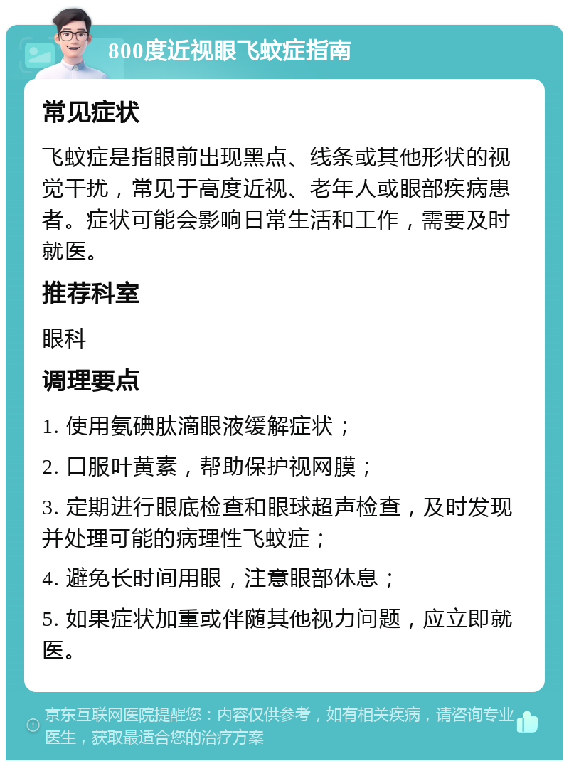 800度近视眼飞蚊症指南 常见症状 飞蚊症是指眼前出现黑点、线条或其他形状的视觉干扰，常见于高度近视、老年人或眼部疾病患者。症状可能会影响日常生活和工作，需要及时就医。 推荐科室 眼科 调理要点 1. 使用氨碘肽滴眼液缓解症状； 2. 口服叶黄素，帮助保护视网膜； 3. 定期进行眼底检查和眼球超声检查，及时发现并处理可能的病理性飞蚊症； 4. 避免长时间用眼，注意眼部休息； 5. 如果症状加重或伴随其他视力问题，应立即就医。