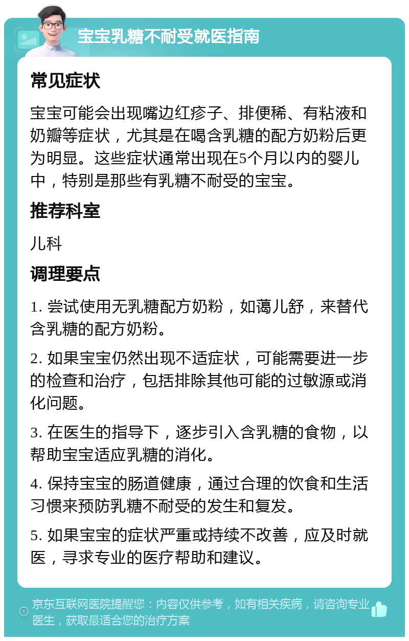 宝宝乳糖不耐受就医指南 常见症状 宝宝可能会出现嘴边红疹子、排便稀、有粘液和奶瓣等症状，尤其是在喝含乳糖的配方奶粉后更为明显。这些症状通常出现在5个月以内的婴儿中，特别是那些有乳糖不耐受的宝宝。 推荐科室 儿科 调理要点 1. 尝试使用无乳糖配方奶粉，如蔼儿舒，来替代含乳糖的配方奶粉。 2. 如果宝宝仍然出现不适症状，可能需要进一步的检查和治疗，包括排除其他可能的过敏源或消化问题。 3. 在医生的指导下，逐步引入含乳糖的食物，以帮助宝宝适应乳糖的消化。 4. 保持宝宝的肠道健康，通过合理的饮食和生活习惯来预防乳糖不耐受的发生和复发。 5. 如果宝宝的症状严重或持续不改善，应及时就医，寻求专业的医疗帮助和建议。