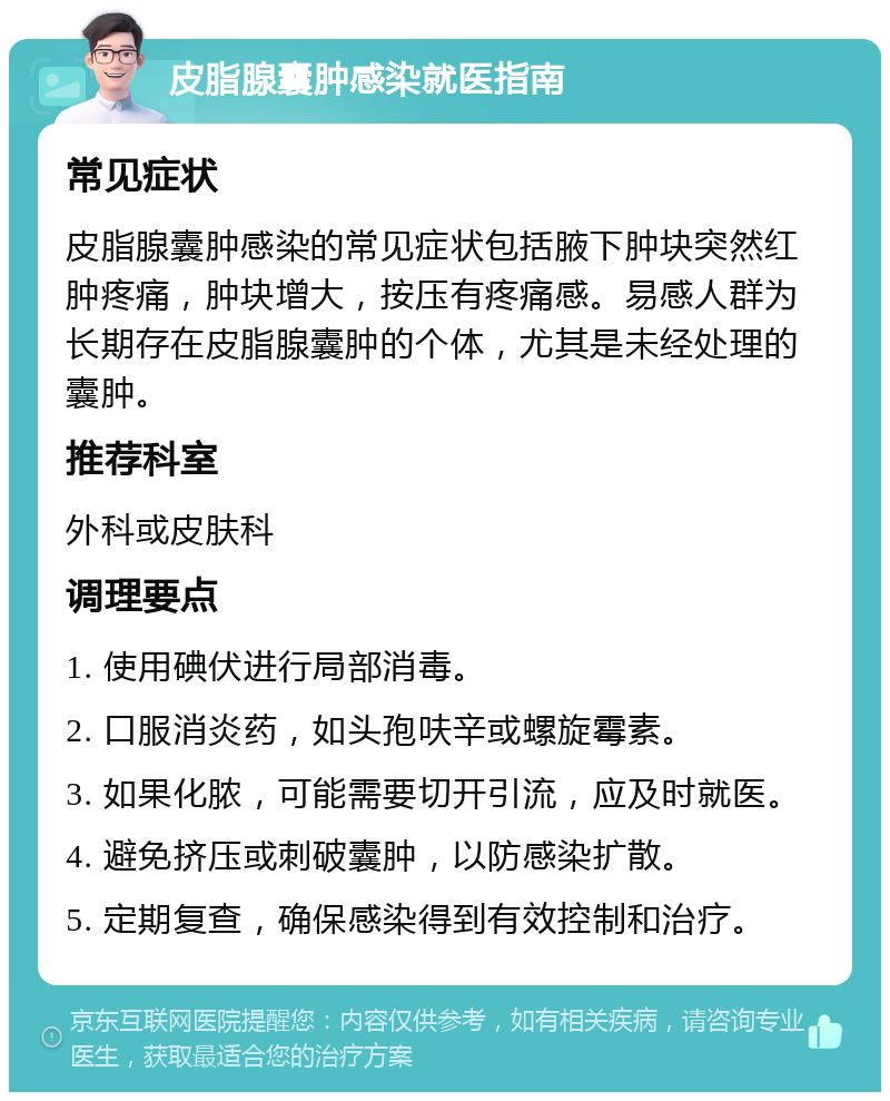 皮脂腺囊肿感染就医指南 常见症状 皮脂腺囊肿感染的常见症状包括腋下肿块突然红肿疼痛，肿块增大，按压有疼痛感。易感人群为长期存在皮脂腺囊肿的个体，尤其是未经处理的囊肿。 推荐科室 外科或皮肤科 调理要点 1. 使用碘伏进行局部消毒。 2. 口服消炎药，如头孢呋辛或螺旋霉素。 3. 如果化脓，可能需要切开引流，应及时就医。 4. 避免挤压或刺破囊肿，以防感染扩散。 5. 定期复查，确保感染得到有效控制和治疗。