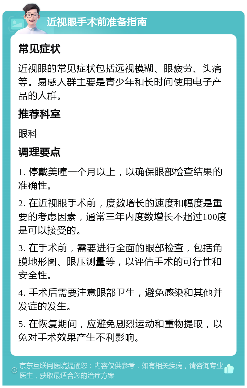 近视眼手术前准备指南 常见症状 近视眼的常见症状包括远视模糊、眼疲劳、头痛等。易感人群主要是青少年和长时间使用电子产品的人群。 推荐科室 眼科 调理要点 1. 停戴美瞳一个月以上，以确保眼部检查结果的准确性。 2. 在近视眼手术前，度数增长的速度和幅度是重要的考虑因素，通常三年内度数增长不超过100度是可以接受的。 3. 在手术前，需要进行全面的眼部检查，包括角膜地形图、眼压测量等，以评估手术的可行性和安全性。 4. 手术后需要注意眼部卫生，避免感染和其他并发症的发生。 5. 在恢复期间，应避免剧烈运动和重物提取，以免对手术效果产生不利影响。