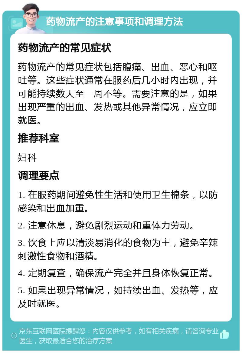 药物流产的注意事项和调理方法 药物流产的常见症状 药物流产的常见症状包括腹痛、出血、恶心和呕吐等。这些症状通常在服药后几小时内出现，并可能持续数天至一周不等。需要注意的是，如果出现严重的出血、发热或其他异常情况，应立即就医。 推荐科室 妇科 调理要点 1. 在服药期间避免性生活和使用卫生棉条，以防感染和出血加重。 2. 注意休息，避免剧烈运动和重体力劳动。 3. 饮食上应以清淡易消化的食物为主，避免辛辣刺激性食物和酒精。 4. 定期复查，确保流产完全并且身体恢复正常。 5. 如果出现异常情况，如持续出血、发热等，应及时就医。