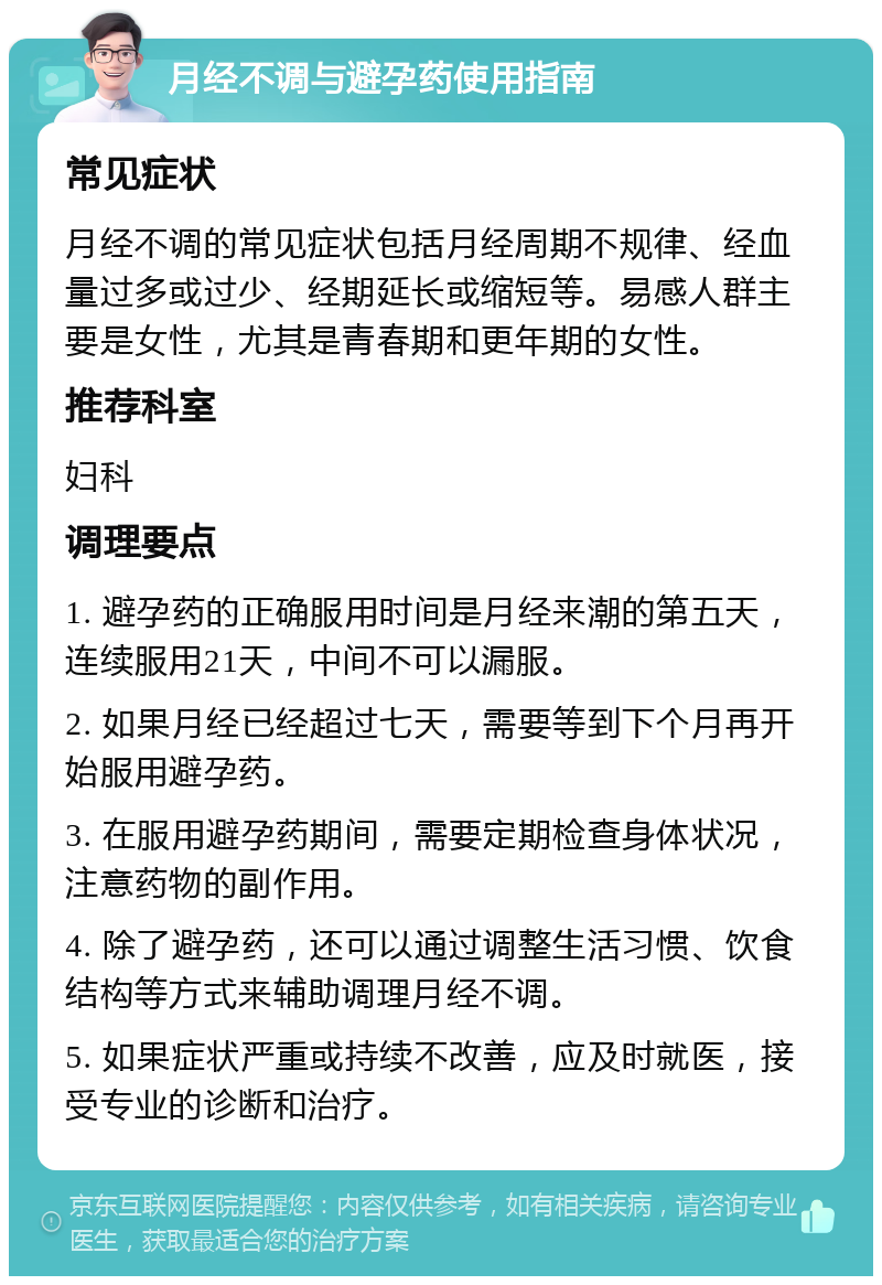 月经不调与避孕药使用指南 常见症状 月经不调的常见症状包括月经周期不规律、经血量过多或过少、经期延长或缩短等。易感人群主要是女性，尤其是青春期和更年期的女性。 推荐科室 妇科 调理要点 1. 避孕药的正确服用时间是月经来潮的第五天，连续服用21天，中间不可以漏服。 2. 如果月经已经超过七天，需要等到下个月再开始服用避孕药。 3. 在服用避孕药期间，需要定期检查身体状况，注意药物的副作用。 4. 除了避孕药，还可以通过调整生活习惯、饮食结构等方式来辅助调理月经不调。 5. 如果症状严重或持续不改善，应及时就医，接受专业的诊断和治疗。