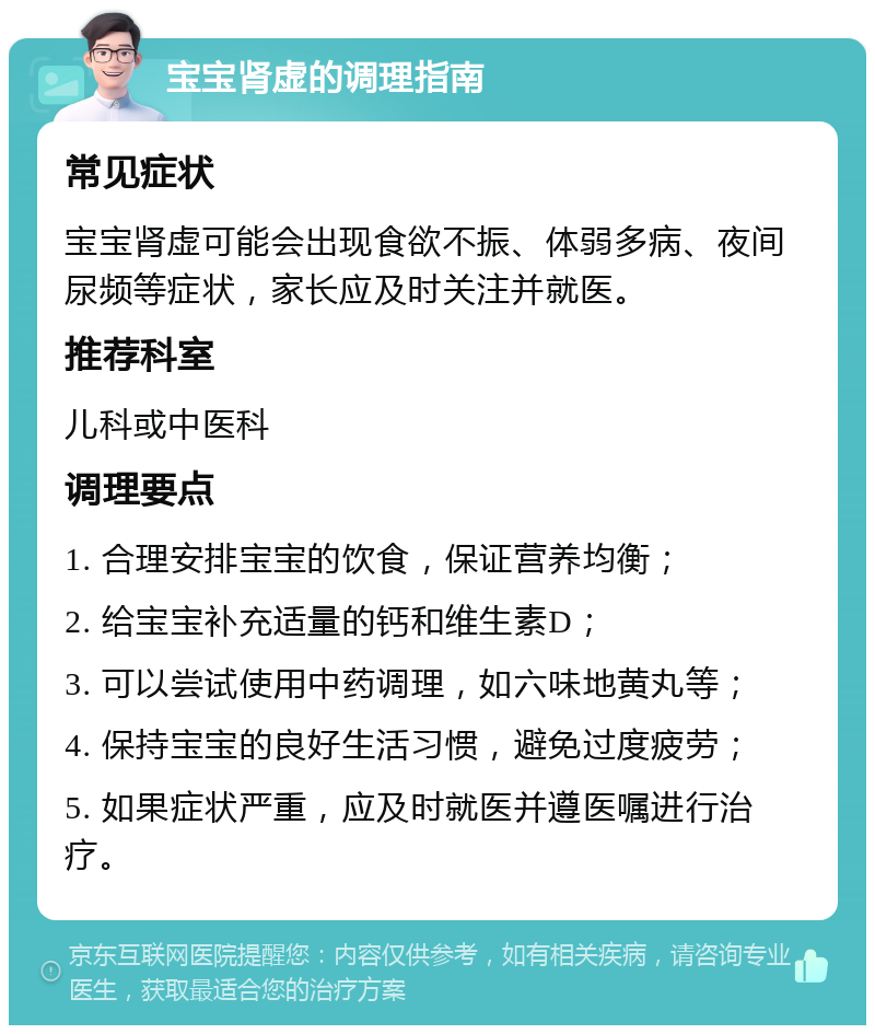 宝宝肾虚的调理指南 常见症状 宝宝肾虚可能会出现食欲不振、体弱多病、夜间尿频等症状，家长应及时关注并就医。 推荐科室 儿科或中医科 调理要点 1. 合理安排宝宝的饮食，保证营养均衡； 2. 给宝宝补充适量的钙和维生素D； 3. 可以尝试使用中药调理，如六味地黄丸等； 4. 保持宝宝的良好生活习惯，避免过度疲劳； 5. 如果症状严重，应及时就医并遵医嘱进行治疗。