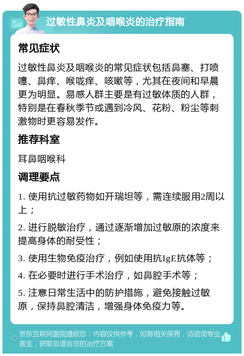 过敏性鼻炎及咽喉炎的治疗指南 常见症状 过敏性鼻炎及咽喉炎的常见症状包括鼻塞、打喷嚏、鼻痒、喉咙痒、咳嗽等，尤其在夜间和早晨更为明显。易感人群主要是有过敏体质的人群，特别是在春秋季节或遇到冷风、花粉、粉尘等刺激物时更容易发作。 推荐科室 耳鼻咽喉科 调理要点 1. 使用抗过敏药物如开瑞坦等，需连续服用2周以上； 2. 进行脱敏治疗，通过逐渐增加过敏原的浓度来提高身体的耐受性； 3. 使用生物免疫治疗，例如使用抗IgE抗体等； 4. 在必要时进行手术治疗，如鼻腔手术等； 5. 注意日常生活中的防护措施，避免接触过敏原，保持鼻腔清洁，增强身体免疫力等。