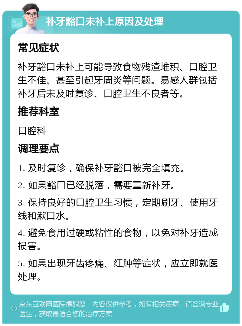 补牙豁口未补上原因及处理 常见症状 补牙豁口未补上可能导致食物残渣堆积、口腔卫生不佳、甚至引起牙周炎等问题。易感人群包括补牙后未及时复诊、口腔卫生不良者等。 推荐科室 口腔科 调理要点 1. 及时复诊，确保补牙豁口被完全填充。 2. 如果豁口已经脱落，需要重新补牙。 3. 保持良好的口腔卫生习惯，定期刷牙、使用牙线和漱口水。 4. 避免食用过硬或粘性的食物，以免对补牙造成损害。 5. 如果出现牙齿疼痛、红肿等症状，应立即就医处理。