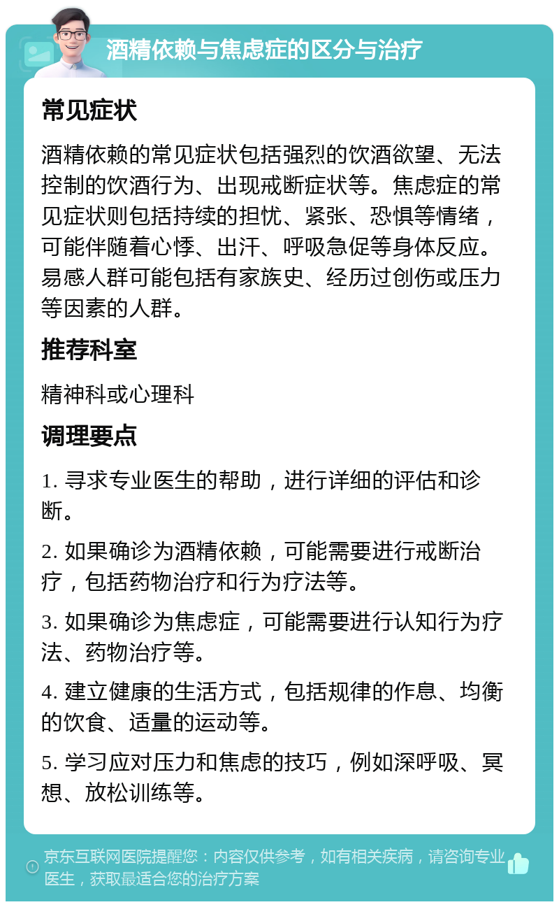 酒精依赖与焦虑症的区分与治疗 常见症状 酒精依赖的常见症状包括强烈的饮酒欲望、无法控制的饮酒行为、出现戒断症状等。焦虑症的常见症状则包括持续的担忧、紧张、恐惧等情绪，可能伴随着心悸、出汗、呼吸急促等身体反应。易感人群可能包括有家族史、经历过创伤或压力等因素的人群。 推荐科室 精神科或心理科 调理要点 1. 寻求专业医生的帮助，进行详细的评估和诊断。 2. 如果确诊为酒精依赖，可能需要进行戒断治疗，包括药物治疗和行为疗法等。 3. 如果确诊为焦虑症，可能需要进行认知行为疗法、药物治疗等。 4. 建立健康的生活方式，包括规律的作息、均衡的饮食、适量的运动等。 5. 学习应对压力和焦虑的技巧，例如深呼吸、冥想、放松训练等。