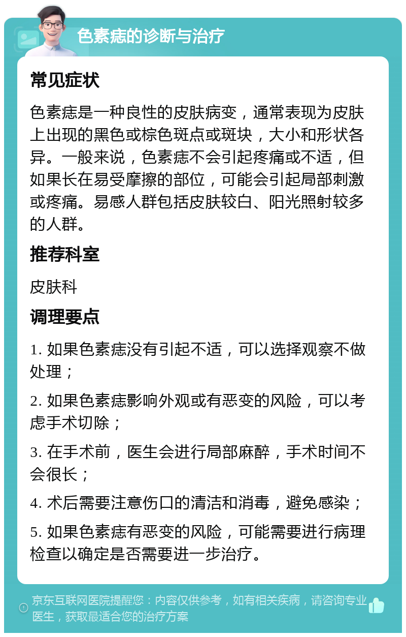 色素痣的诊断与治疗 常见症状 色素痣是一种良性的皮肤病变，通常表现为皮肤上出现的黑色或棕色斑点或斑块，大小和形状各异。一般来说，色素痣不会引起疼痛或不适，但如果长在易受摩擦的部位，可能会引起局部刺激或疼痛。易感人群包括皮肤较白、阳光照射较多的人群。 推荐科室 皮肤科 调理要点 1. 如果色素痣没有引起不适，可以选择观察不做处理； 2. 如果色素痣影响外观或有恶变的风险，可以考虑手术切除； 3. 在手术前，医生会进行局部麻醉，手术时间不会很长； 4. 术后需要注意伤口的清洁和消毒，避免感染； 5. 如果色素痣有恶变的风险，可能需要进行病理检查以确定是否需要进一步治疗。