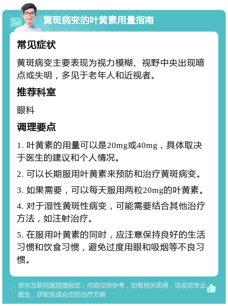 黄斑病变的叶黄素用量指南 常见症状 黄斑病变主要表现为视力模糊、视野中央出现暗点或失明，多见于老年人和近视者。 推荐科室 眼科 调理要点 1. 叶黄素的用量可以是20mg或40mg，具体取决于医生的建议和个人情况。 2. 可以长期服用叶黄素来预防和治疗黄斑病变。 3. 如果需要，可以每天服用两粒20mg的叶黄素。 4. 对于湿性黄斑性病变，可能需要结合其他治疗方法，如注射治疗。 5. 在服用叶黄素的同时，应注意保持良好的生活习惯和饮食习惯，避免过度用眼和吸烟等不良习惯。