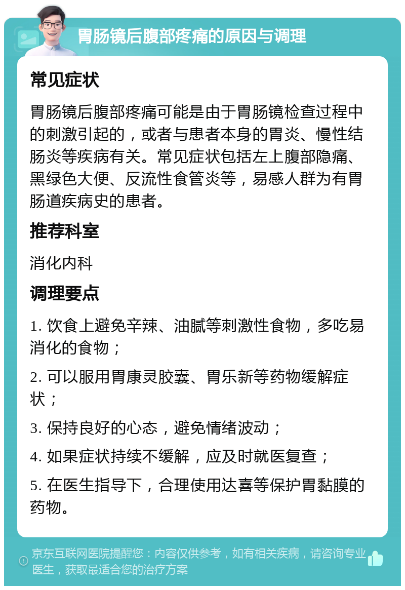 胃肠镜后腹部疼痛的原因与调理 常见症状 胃肠镜后腹部疼痛可能是由于胃肠镜检查过程中的刺激引起的，或者与患者本身的胃炎、慢性结肠炎等疾病有关。常见症状包括左上腹部隐痛、黑绿色大便、反流性食管炎等，易感人群为有胃肠道疾病史的患者。 推荐科室 消化内科 调理要点 1. 饮食上避免辛辣、油腻等刺激性食物，多吃易消化的食物； 2. 可以服用胃康灵胶囊、胃乐新等药物缓解症状； 3. 保持良好的心态，避免情绪波动； 4. 如果症状持续不缓解，应及时就医复查； 5. 在医生指导下，合理使用达喜等保护胃黏膜的药物。