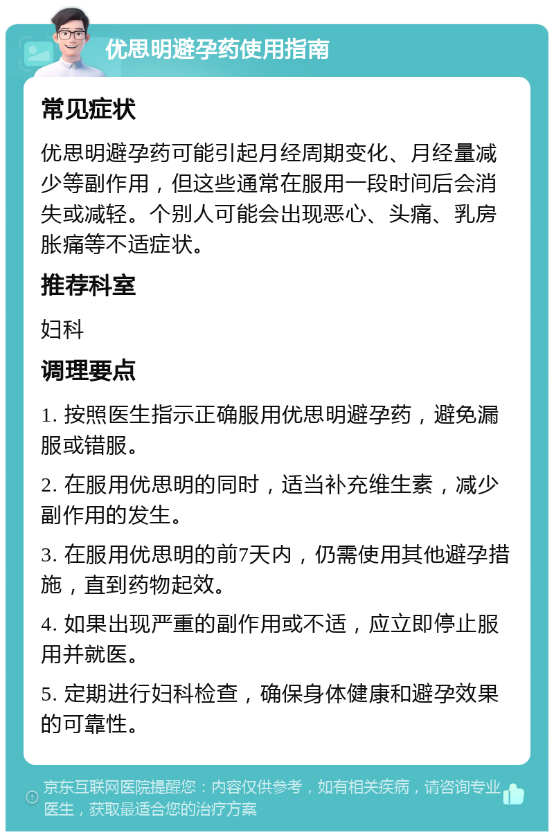 优思明避孕药使用指南 常见症状 优思明避孕药可能引起月经周期变化、月经量减少等副作用，但这些通常在服用一段时间后会消失或减轻。个别人可能会出现恶心、头痛、乳房胀痛等不适症状。 推荐科室 妇科 调理要点 1. 按照医生指示正确服用优思明避孕药，避免漏服或错服。 2. 在服用优思明的同时，适当补充维生素，减少副作用的发生。 3. 在服用优思明的前7天内，仍需使用其他避孕措施，直到药物起效。 4. 如果出现严重的副作用或不适，应立即停止服用并就医。 5. 定期进行妇科检查，确保身体健康和避孕效果的可靠性。