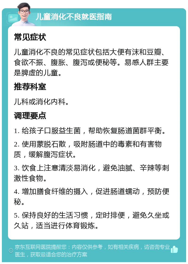 儿童消化不良就医指南 常见症状 儿童消化不良的常见症状包括大便有沫和豆瓣、食欲不振、腹胀、腹泻或便秘等。易感人群主要是脾虚的儿童。 推荐科室 儿科或消化内科。 调理要点 1. 给孩子口服益生菌，帮助恢复肠道菌群平衡。 2. 使用蒙脱石散，吸附肠道中的毒素和有害物质，缓解腹泻症状。 3. 饮食上注意清淡易消化，避免油腻、辛辣等刺激性食物。 4. 增加膳食纤维的摄入，促进肠道蠕动，预防便秘。 5. 保持良好的生活习惯，定时排便，避免久坐或久站，适当进行体育锻炼。