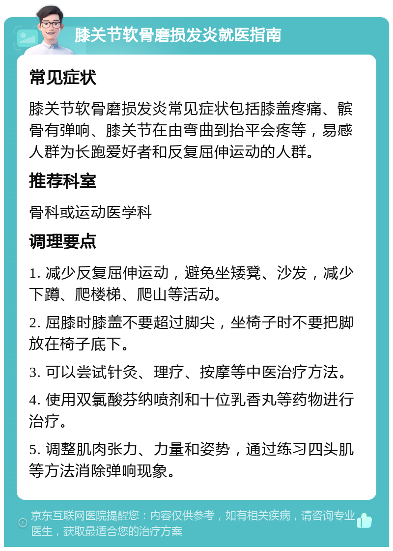 膝关节软骨磨损发炎就医指南 常见症状 膝关节软骨磨损发炎常见症状包括膝盖疼痛、髌骨有弹响、膝关节在由弯曲到抬平会疼等，易感人群为长跑爱好者和反复屈伸运动的人群。 推荐科室 骨科或运动医学科 调理要点 1. 减少反复屈伸运动，避免坐矮凳、沙发，减少下蹲、爬楼梯、爬山等活动。 2. 屈膝时膝盖不要超过脚尖，坐椅子时不要把脚放在椅子底下。 3. 可以尝试针灸、理疗、按摩等中医治疗方法。 4. 使用双氯酸芬纳喷剂和十位乳香丸等药物进行治疗。 5. 调整肌肉张力、力量和姿势，通过练习四头肌等方法消除弹响现象。