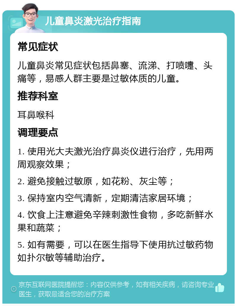 儿童鼻炎激光治疗指南 常见症状 儿童鼻炎常见症状包括鼻塞、流涕、打喷嚏、头痛等，易感人群主要是过敏体质的儿童。 推荐科室 耳鼻喉科 调理要点 1. 使用光大夫激光治疗鼻炎仪进行治疗，先用两周观察效果； 2. 避免接触过敏原，如花粉、灰尘等； 3. 保持室内空气清新，定期清洁家居环境； 4. 饮食上注意避免辛辣刺激性食物，多吃新鲜水果和蔬菜； 5. 如有需要，可以在医生指导下使用抗过敏药物如扑尔敏等辅助治疗。