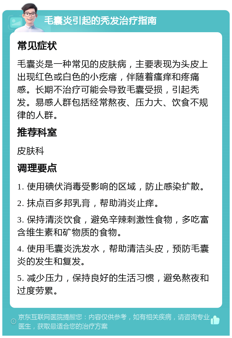 毛囊炎引起的秃发治疗指南 常见症状 毛囊炎是一种常见的皮肤病，主要表现为头皮上出现红色或白色的小疙瘩，伴随着瘙痒和疼痛感。长期不治疗可能会导致毛囊受损，引起秃发。易感人群包括经常熬夜、压力大、饮食不规律的人群。 推荐科室 皮肤科 调理要点 1. 使用碘伏消毒受影响的区域，防止感染扩散。 2. 抹点百多邦乳膏，帮助消炎止痒。 3. 保持清淡饮食，避免辛辣刺激性食物，多吃富含维生素和矿物质的食物。 4. 使用毛囊炎洗发水，帮助清洁头皮，预防毛囊炎的发生和复发。 5. 减少压力，保持良好的生活习惯，避免熬夜和过度劳累。