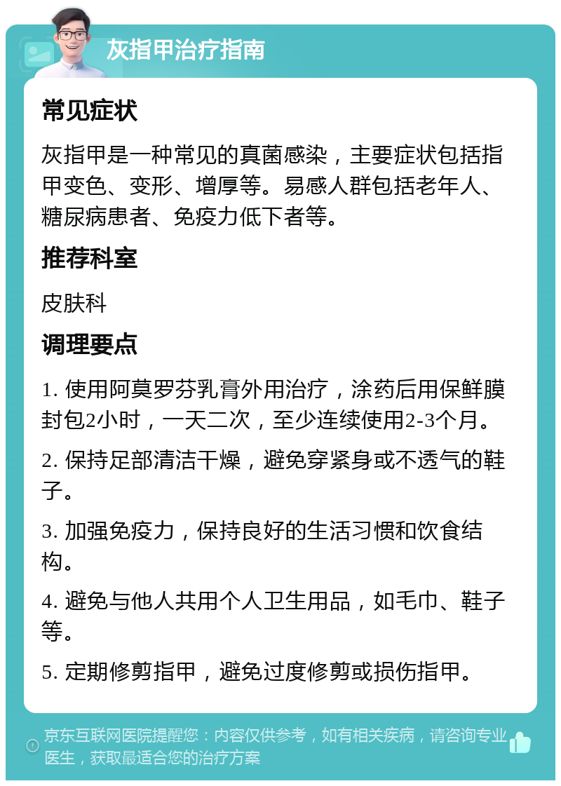 灰指甲治疗指南 常见症状 灰指甲是一种常见的真菌感染，主要症状包括指甲变色、变形、增厚等。易感人群包括老年人、糖尿病患者、免疫力低下者等。 推荐科室 皮肤科 调理要点 1. 使用阿莫罗芬乳膏外用治疗，涂药后用保鲜膜封包2小时，一天二次，至少连续使用2-3个月。 2. 保持足部清洁干燥，避免穿紧身或不透气的鞋子。 3. 加强免疫力，保持良好的生活习惯和饮食结构。 4. 避免与他人共用个人卫生用品，如毛巾、鞋子等。 5. 定期修剪指甲，避免过度修剪或损伤指甲。