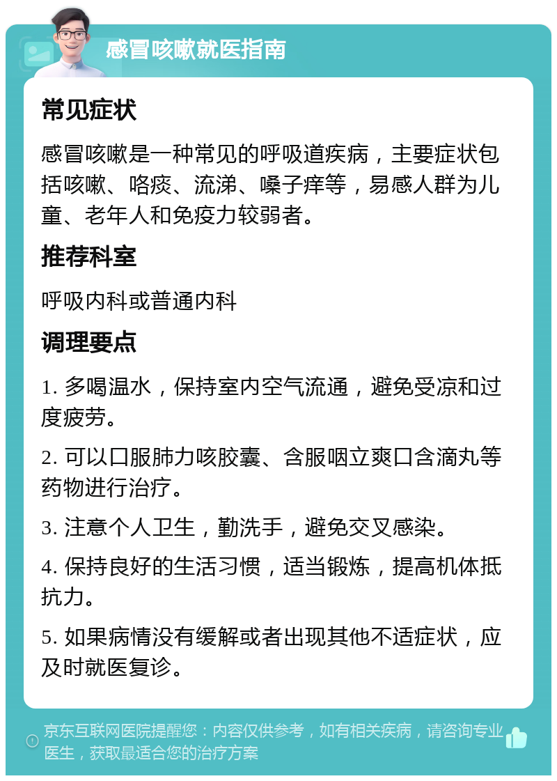 感冒咳嗽就医指南 常见症状 感冒咳嗽是一种常见的呼吸道疾病，主要症状包括咳嗽、咯痰、流涕、嗓子痒等，易感人群为儿童、老年人和免疫力较弱者。 推荐科室 呼吸内科或普通内科 调理要点 1. 多喝温水，保持室内空气流通，避免受凉和过度疲劳。 2. 可以口服肺力咳胶囊、含服咽立爽口含滴丸等药物进行治疗。 3. 注意个人卫生，勤洗手，避免交叉感染。 4. 保持良好的生活习惯，适当锻炼，提高机体抵抗力。 5. 如果病情没有缓解或者出现其他不适症状，应及时就医复诊。