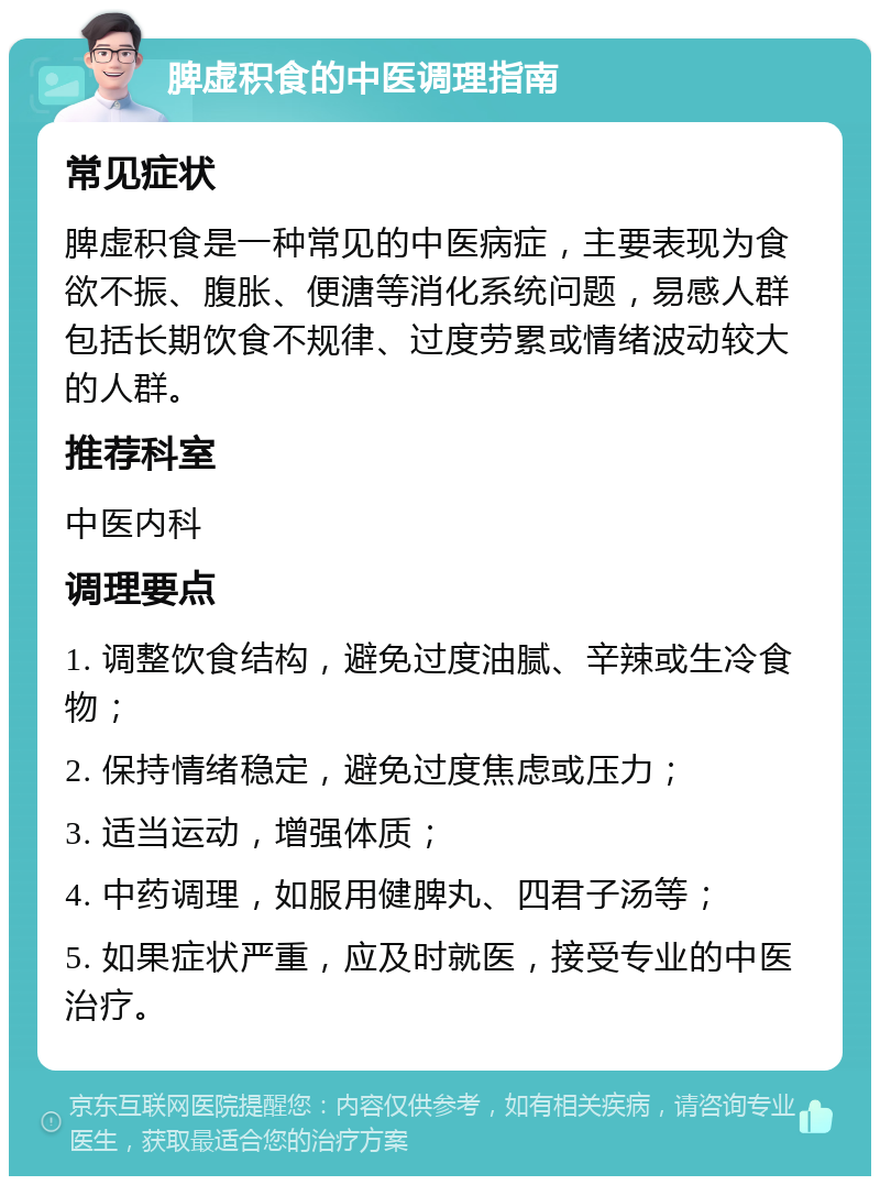 脾虚积食的中医调理指南 常见症状 脾虚积食是一种常见的中医病症，主要表现为食欲不振、腹胀、便溏等消化系统问题，易感人群包括长期饮食不规律、过度劳累或情绪波动较大的人群。 推荐科室 中医内科 调理要点 1. 调整饮食结构，避免过度油腻、辛辣或生冷食物； 2. 保持情绪稳定，避免过度焦虑或压力； 3. 适当运动，增强体质； 4. 中药调理，如服用健脾丸、四君子汤等； 5. 如果症状严重，应及时就医，接受专业的中医治疗。