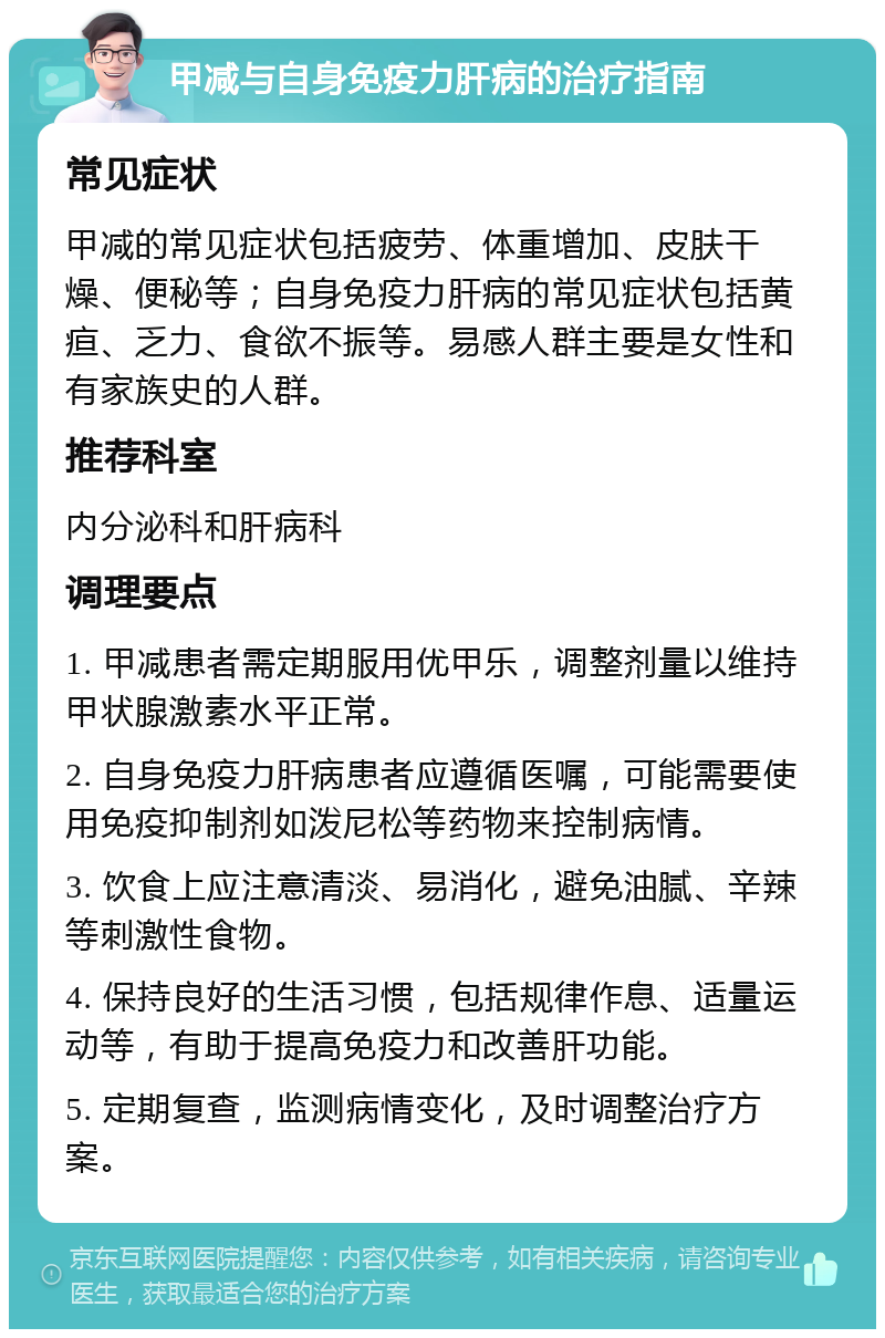 甲减与自身免疫力肝病的治疗指南 常见症状 甲减的常见症状包括疲劳、体重增加、皮肤干燥、便秘等；自身免疫力肝病的常见症状包括黄疸、乏力、食欲不振等。易感人群主要是女性和有家族史的人群。 推荐科室 内分泌科和肝病科 调理要点 1. 甲减患者需定期服用优甲乐，调整剂量以维持甲状腺激素水平正常。 2. 自身免疫力肝病患者应遵循医嘱，可能需要使用免疫抑制剂如泼尼松等药物来控制病情。 3. 饮食上应注意清淡、易消化，避免油腻、辛辣等刺激性食物。 4. 保持良好的生活习惯，包括规律作息、适量运动等，有助于提高免疫力和改善肝功能。 5. 定期复查，监测病情变化，及时调整治疗方案。