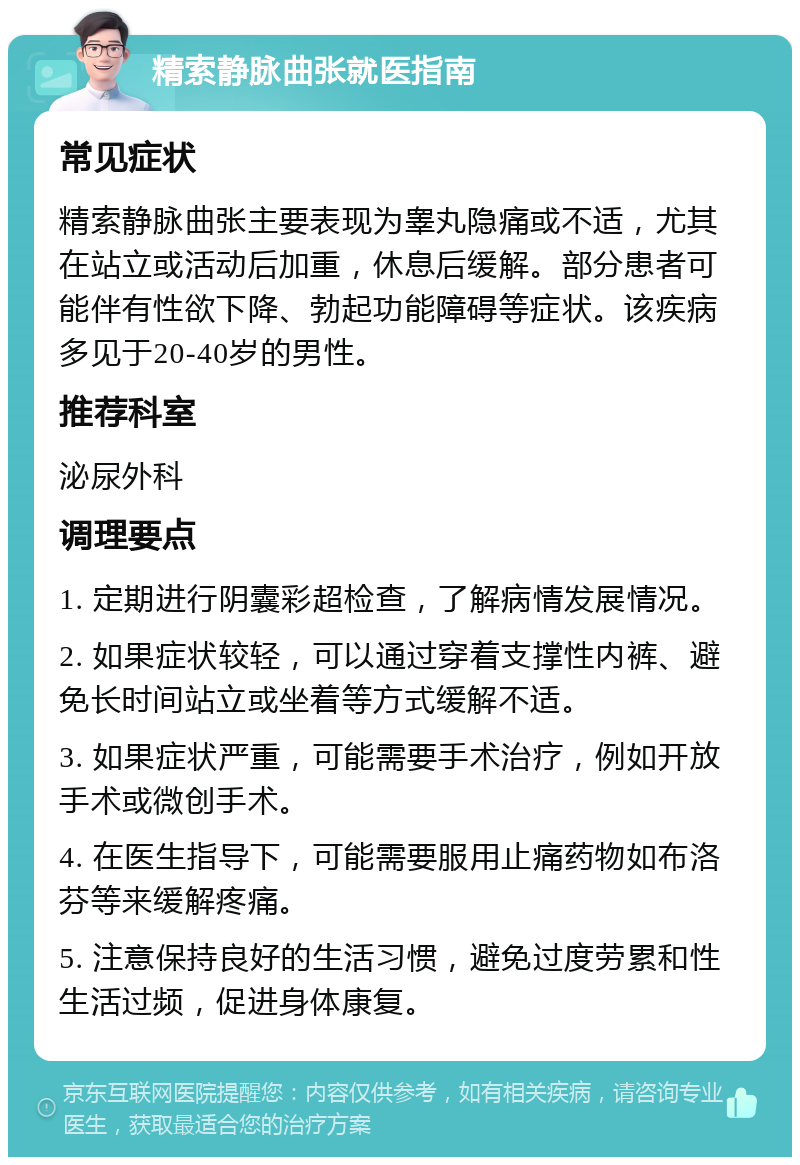 精索静脉曲张就医指南 常见症状 精索静脉曲张主要表现为睾丸隐痛或不适，尤其在站立或活动后加重，休息后缓解。部分患者可能伴有性欲下降、勃起功能障碍等症状。该疾病多见于20-40岁的男性。 推荐科室 泌尿外科 调理要点 1. 定期进行阴囊彩超检查，了解病情发展情况。 2. 如果症状较轻，可以通过穿着支撑性内裤、避免长时间站立或坐着等方式缓解不适。 3. 如果症状严重，可能需要手术治疗，例如开放手术或微创手术。 4. 在医生指导下，可能需要服用止痛药物如布洛芬等来缓解疼痛。 5. 注意保持良好的生活习惯，避免过度劳累和性生活过频，促进身体康复。