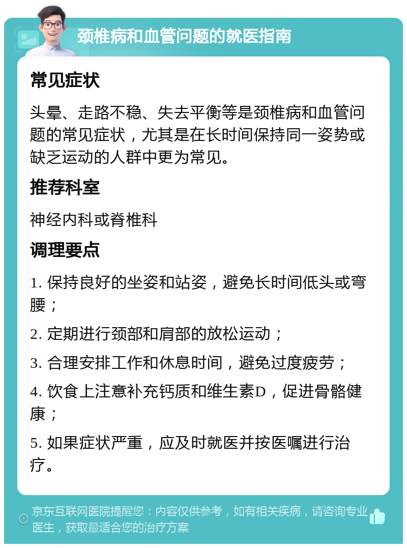 颈椎病和血管问题的就医指南 常见症状 头晕、走路不稳、失去平衡等是颈椎病和血管问题的常见症状，尤其是在长时间保持同一姿势或缺乏运动的人群中更为常见。 推荐科室 神经内科或脊椎科 调理要点 1. 保持良好的坐姿和站姿，避免长时间低头或弯腰； 2. 定期进行颈部和肩部的放松运动； 3. 合理安排工作和休息时间，避免过度疲劳； 4. 饮食上注意补充钙质和维生素D，促进骨骼健康； 5. 如果症状严重，应及时就医并按医嘱进行治疗。