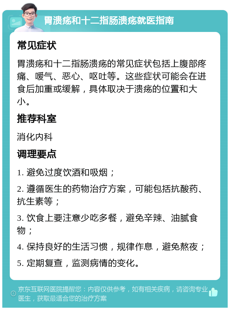 胃溃疡和十二指肠溃疡就医指南 常见症状 胃溃疡和十二指肠溃疡的常见症状包括上腹部疼痛、嗳气、恶心、呕吐等。这些症状可能会在进食后加重或缓解，具体取决于溃疡的位置和大小。 推荐科室 消化内科 调理要点 1. 避免过度饮酒和吸烟； 2. 遵循医生的药物治疗方案，可能包括抗酸药、抗生素等； 3. 饮食上要注意少吃多餐，避免辛辣、油腻食物； 4. 保持良好的生活习惯，规律作息，避免熬夜； 5. 定期复查，监测病情的变化。