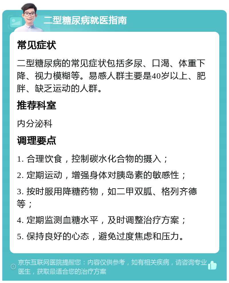 二型糖尿病就医指南 常见症状 二型糖尿病的常见症状包括多尿、口渴、体重下降、视力模糊等。易感人群主要是40岁以上、肥胖、缺乏运动的人群。 推荐科室 内分泌科 调理要点 1. 合理饮食，控制碳水化合物的摄入； 2. 定期运动，增强身体对胰岛素的敏感性； 3. 按时服用降糖药物，如二甲双胍、格列齐德等； 4. 定期监测血糖水平，及时调整治疗方案； 5. 保持良好的心态，避免过度焦虑和压力。