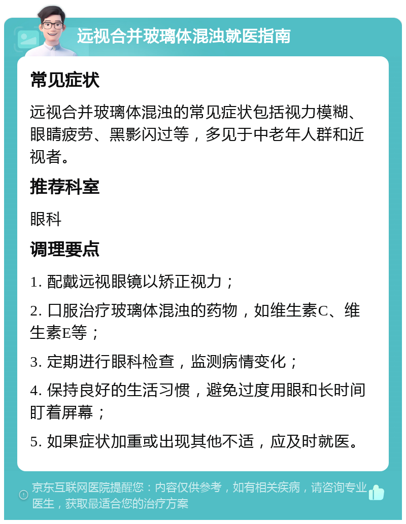 远视合并玻璃体混浊就医指南 常见症状 远视合并玻璃体混浊的常见症状包括视力模糊、眼睛疲劳、黑影闪过等，多见于中老年人群和近视者。 推荐科室 眼科 调理要点 1. 配戴远视眼镜以矫正视力； 2. 口服治疗玻璃体混浊的药物，如维生素C、维生素E等； 3. 定期进行眼科检查，监测病情变化； 4. 保持良好的生活习惯，避免过度用眼和长时间盯着屏幕； 5. 如果症状加重或出现其他不适，应及时就医。