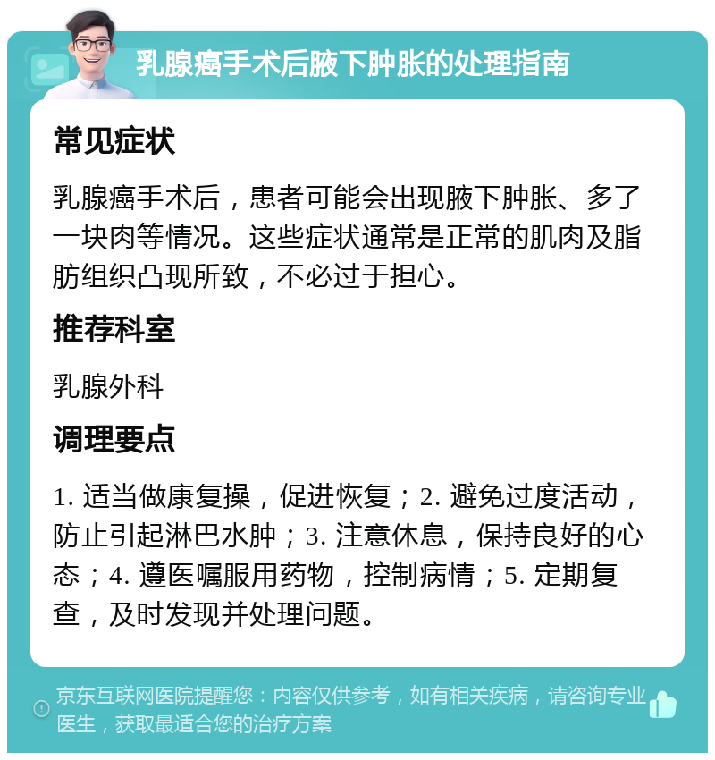 乳腺癌手术后腋下肿胀的处理指南 常见症状 乳腺癌手术后，患者可能会出现腋下肿胀、多了一块肉等情况。这些症状通常是正常的肌肉及脂肪组织凸现所致，不必过于担心。 推荐科室 乳腺外科 调理要点 1. 适当做康复操，促进恢复；2. 避免过度活动，防止引起淋巴水肿；3. 注意休息，保持良好的心态；4. 遵医嘱服用药物，控制病情；5. 定期复查，及时发现并处理问题。