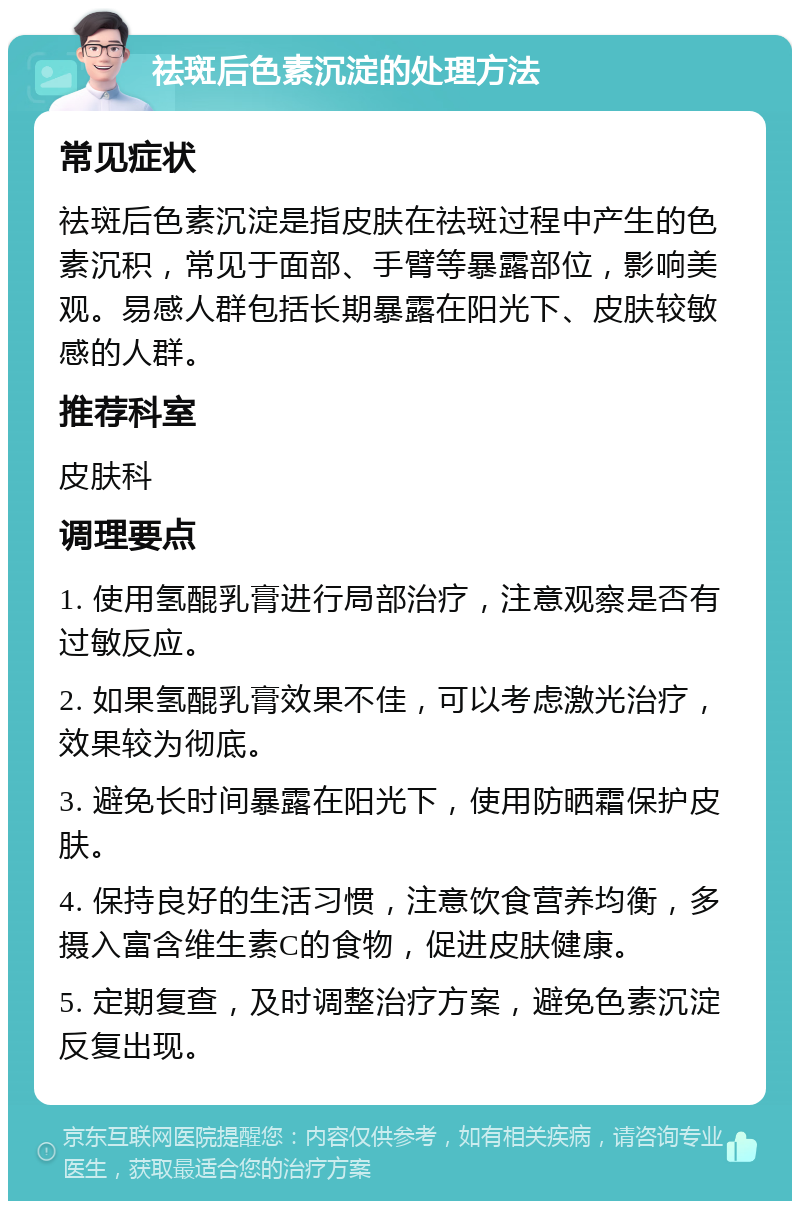 祛斑后色素沉淀的处理方法 常见症状 祛斑后色素沉淀是指皮肤在祛斑过程中产生的色素沉积，常见于面部、手臂等暴露部位，影响美观。易感人群包括长期暴露在阳光下、皮肤较敏感的人群。 推荐科室 皮肤科 调理要点 1. 使用氢醌乳膏进行局部治疗，注意观察是否有过敏反应。 2. 如果氢醌乳膏效果不佳，可以考虑激光治疗，效果较为彻底。 3. 避免长时间暴露在阳光下，使用防晒霜保护皮肤。 4. 保持良好的生活习惯，注意饮食营养均衡，多摄入富含维生素C的食物，促进皮肤健康。 5. 定期复查，及时调整治疗方案，避免色素沉淀反复出现。