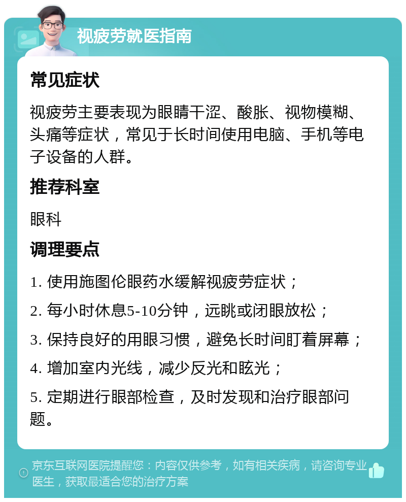 视疲劳就医指南 常见症状 视疲劳主要表现为眼睛干涩、酸胀、视物模糊、头痛等症状，常见于长时间使用电脑、手机等电子设备的人群。 推荐科室 眼科 调理要点 1. 使用施图伦眼药水缓解视疲劳症状； 2. 每小时休息5-10分钟，远眺或闭眼放松； 3. 保持良好的用眼习惯，避免长时间盯着屏幕； 4. 增加室内光线，减少反光和眩光； 5. 定期进行眼部检查，及时发现和治疗眼部问题。