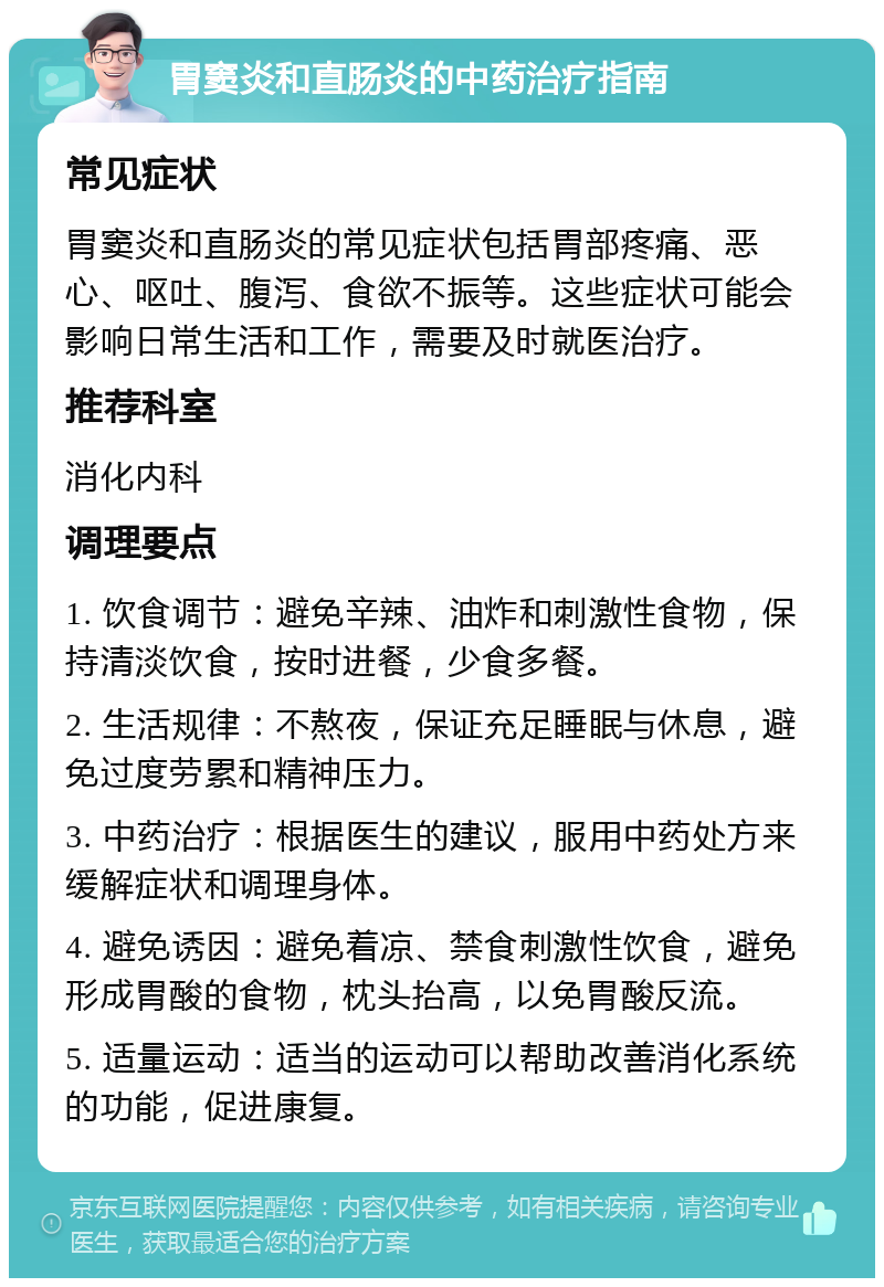 胃窦炎和直肠炎的中药治疗指南 常见症状 胃窦炎和直肠炎的常见症状包括胃部疼痛、恶心、呕吐、腹泻、食欲不振等。这些症状可能会影响日常生活和工作，需要及时就医治疗。 推荐科室 消化内科 调理要点 1. 饮食调节：避免辛辣、油炸和刺激性食物，保持清淡饮食，按时进餐，少食多餐。 2. 生活规律：不熬夜，保证充足睡眠与休息，避免过度劳累和精神压力。 3. 中药治疗：根据医生的建议，服用中药处方来缓解症状和调理身体。 4. 避免诱因：避免着凉、禁食刺激性饮食，避免形成胃酸的食物，枕头抬高，以免胃酸反流。 5. 适量运动：适当的运动可以帮助改善消化系统的功能，促进康复。