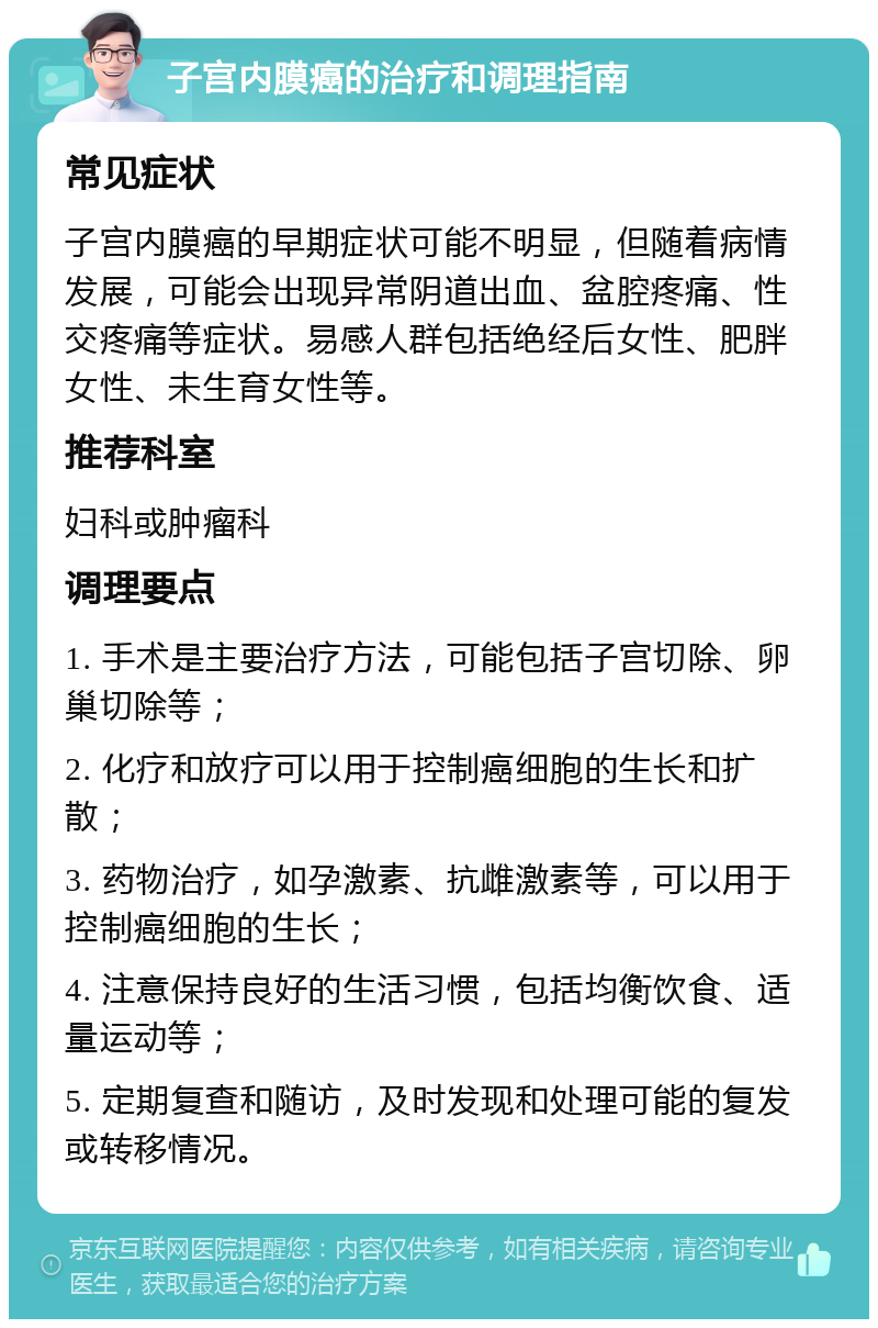 子宫内膜癌的治疗和调理指南 常见症状 子宫内膜癌的早期症状可能不明显，但随着病情发展，可能会出现异常阴道出血、盆腔疼痛、性交疼痛等症状。易感人群包括绝经后女性、肥胖女性、未生育女性等。 推荐科室 妇科或肿瘤科 调理要点 1. 手术是主要治疗方法，可能包括子宫切除、卵巢切除等； 2. 化疗和放疗可以用于控制癌细胞的生长和扩散； 3. 药物治疗，如孕激素、抗雌激素等，可以用于控制癌细胞的生长； 4. 注意保持良好的生活习惯，包括均衡饮食、适量运动等； 5. 定期复查和随访，及时发现和处理可能的复发或转移情况。