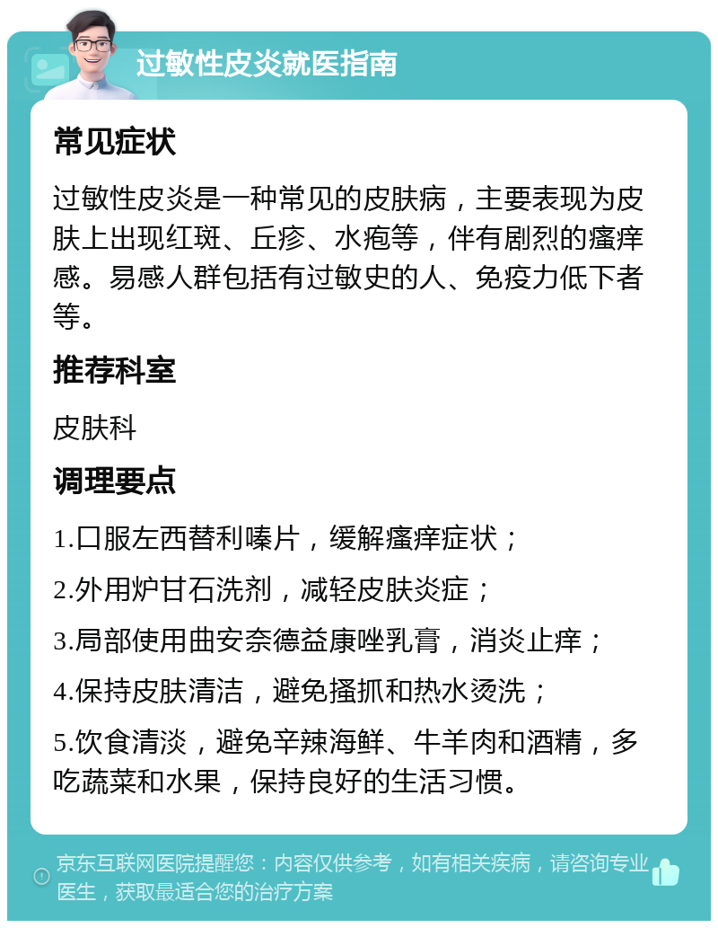 过敏性皮炎就医指南 常见症状 过敏性皮炎是一种常见的皮肤病，主要表现为皮肤上出现红斑、丘疹、水疱等，伴有剧烈的瘙痒感。易感人群包括有过敏史的人、免疫力低下者等。 推荐科室 皮肤科 调理要点 1.口服左西替利嗪片，缓解瘙痒症状； 2.外用炉甘石洗剂，减轻皮肤炎症； 3.局部使用曲安奈德益康唑乳膏，消炎止痒； 4.保持皮肤清洁，避免搔抓和热水烫洗； 5.饮食清淡，避免辛辣海鲜、牛羊肉和酒精，多吃蔬菜和水果，保持良好的生活习惯。