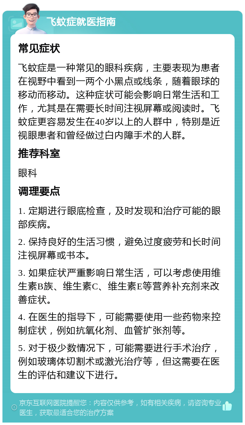 飞蚊症就医指南 常见症状 飞蚊症是一种常见的眼科疾病，主要表现为患者在视野中看到一两个小黑点或线条，随着眼球的移动而移动。这种症状可能会影响日常生活和工作，尤其是在需要长时间注视屏幕或阅读时。飞蚊症更容易发生在40岁以上的人群中，特别是近视眼患者和曾经做过白内障手术的人群。 推荐科室 眼科 调理要点 1. 定期进行眼底检查，及时发现和治疗可能的眼部疾病。 2. 保持良好的生活习惯，避免过度疲劳和长时间注视屏幕或书本。 3. 如果症状严重影响日常生活，可以考虑使用维生素B族、维生素C、维生素E等营养补充剂来改善症状。 4. 在医生的指导下，可能需要使用一些药物来控制症状，例如抗氧化剂、血管扩张剂等。 5. 对于极少数情况下，可能需要进行手术治疗，例如玻璃体切割术或激光治疗等，但这需要在医生的评估和建议下进行。