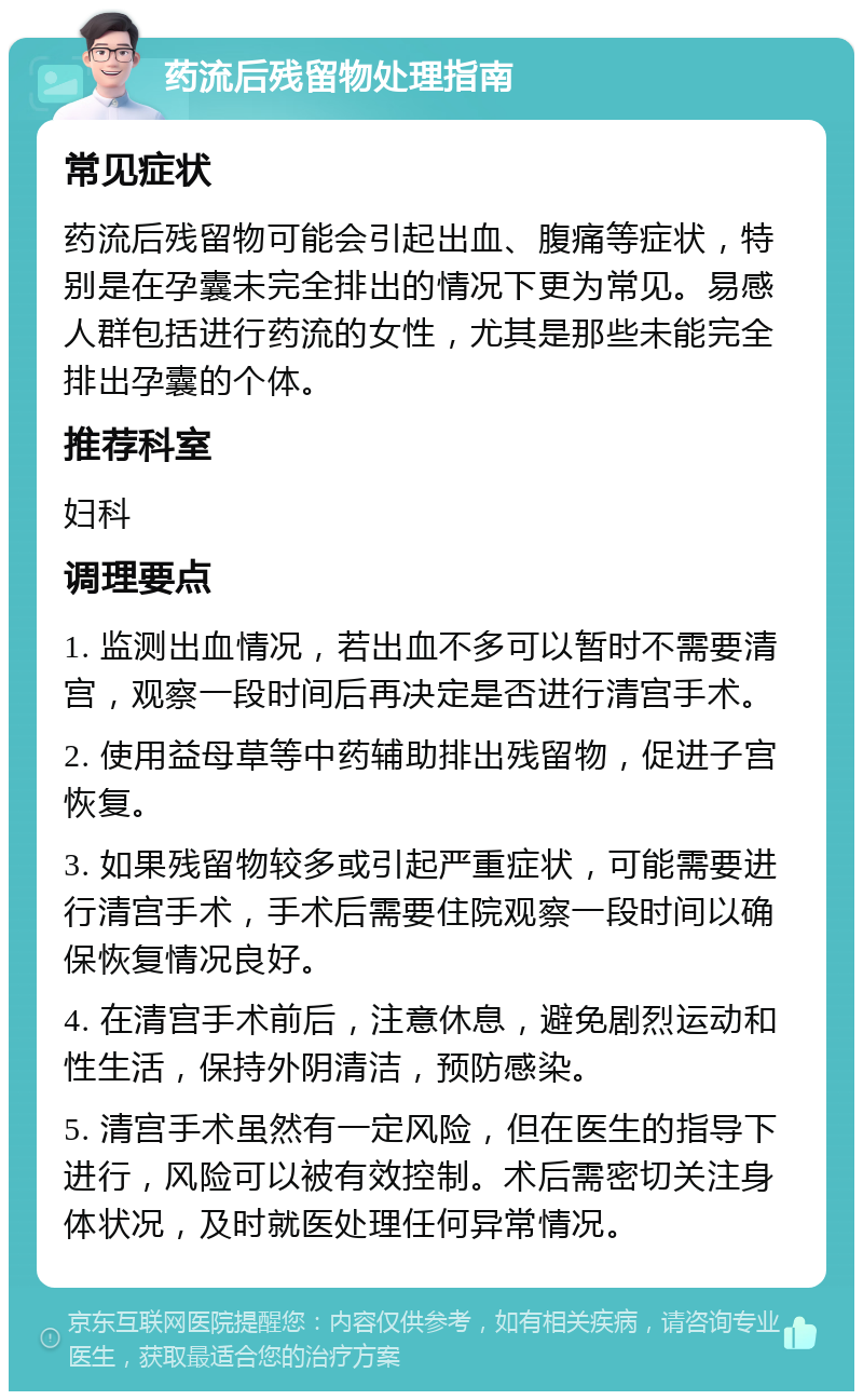 药流后残留物处理指南 常见症状 药流后残留物可能会引起出血、腹痛等症状，特别是在孕囊未完全排出的情况下更为常见。易感人群包括进行药流的女性，尤其是那些未能完全排出孕囊的个体。 推荐科室 妇科 调理要点 1. 监测出血情况，若出血不多可以暂时不需要清宫，观察一段时间后再决定是否进行清宫手术。 2. 使用益母草等中药辅助排出残留物，促进子宫恢复。 3. 如果残留物较多或引起严重症状，可能需要进行清宫手术，手术后需要住院观察一段时间以确保恢复情况良好。 4. 在清宫手术前后，注意休息，避免剧烈运动和性生活，保持外阴清洁，预防感染。 5. 清宫手术虽然有一定风险，但在医生的指导下进行，风险可以被有效控制。术后需密切关注身体状况，及时就医处理任何异常情况。