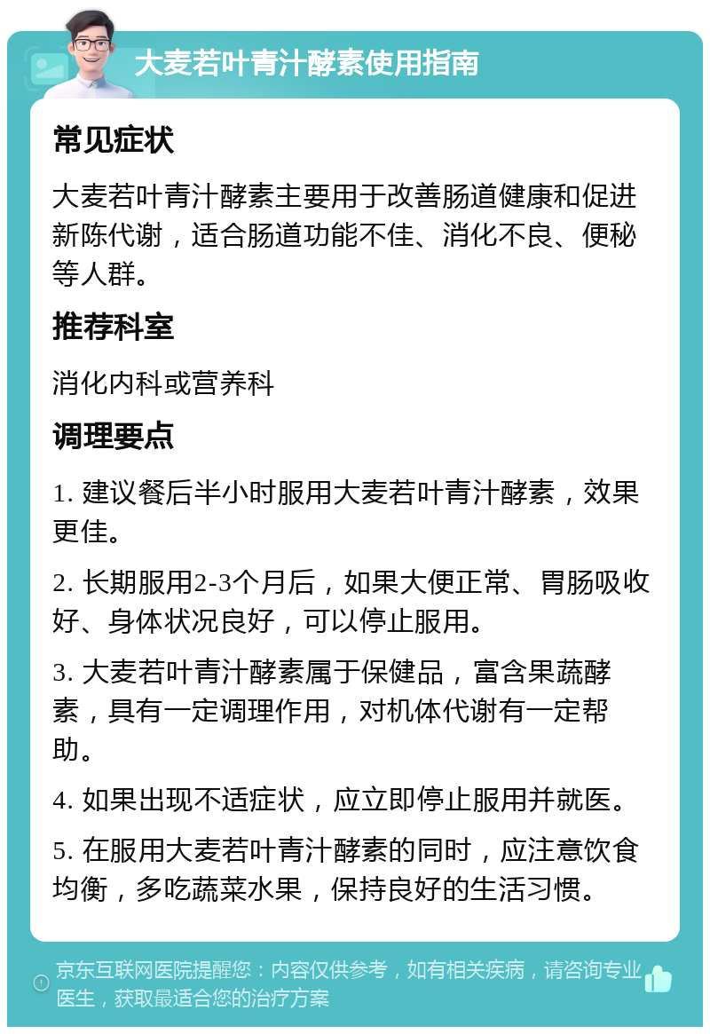 大麦若叶青汁酵素使用指南 常见症状 大麦若叶青汁酵素主要用于改善肠道健康和促进新陈代谢，适合肠道功能不佳、消化不良、便秘等人群。 推荐科室 消化内科或营养科 调理要点 1. 建议餐后半小时服用大麦若叶青汁酵素，效果更佳。 2. 长期服用2-3个月后，如果大便正常、胃肠吸收好、身体状况良好，可以停止服用。 3. 大麦若叶青汁酵素属于保健品，富含果蔬酵素，具有一定调理作用，对机体代谢有一定帮助。 4. 如果出现不适症状，应立即停止服用并就医。 5. 在服用大麦若叶青汁酵素的同时，应注意饮食均衡，多吃蔬菜水果，保持良好的生活习惯。