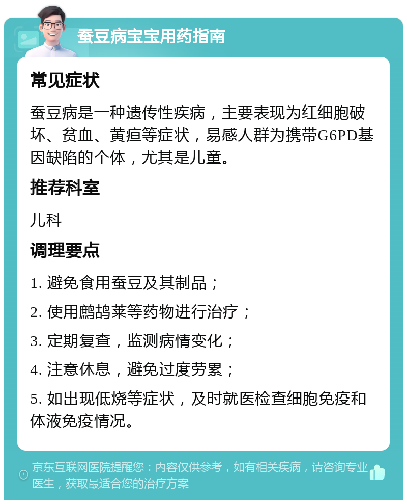 蚕豆病宝宝用药指南 常见症状 蚕豆病是一种遗传性疾病，主要表现为红细胞破坏、贫血、黄疸等症状，易感人群为携带G6PD基因缺陷的个体，尤其是儿童。 推荐科室 儿科 调理要点 1. 避免食用蚕豆及其制品； 2. 使用鹧鸪莱等药物进行治疗； 3. 定期复查，监测病情变化； 4. 注意休息，避免过度劳累； 5. 如出现低烧等症状，及时就医检查细胞免疫和体液免疫情况。