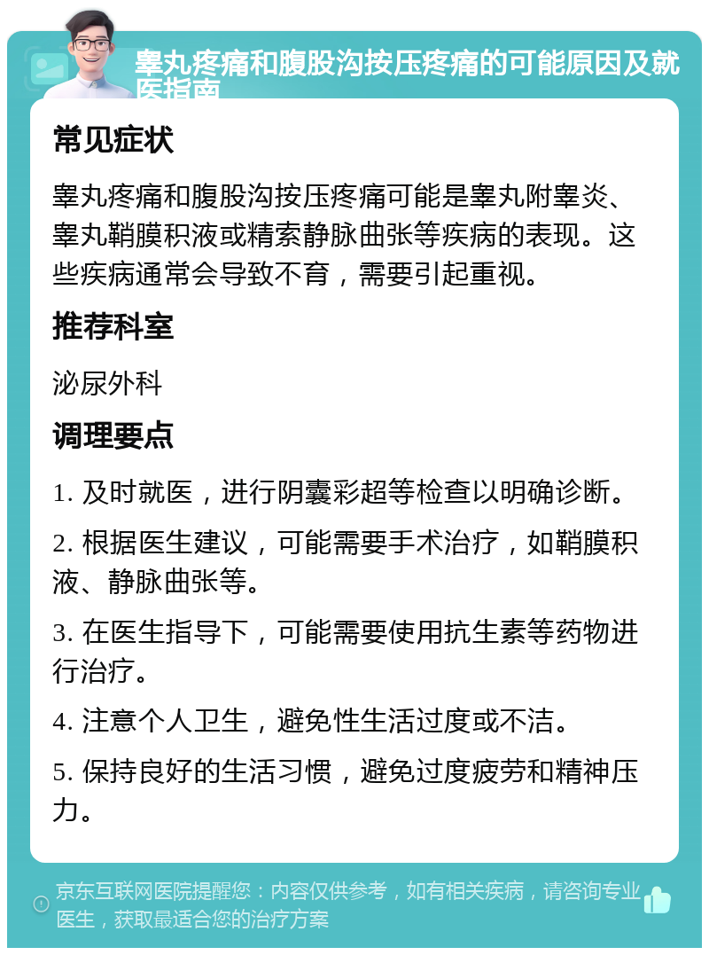 睾丸疼痛和腹股沟按压疼痛的可能原因及就医指南 常见症状 睾丸疼痛和腹股沟按压疼痛可能是睾丸附睾炎、睾丸鞘膜积液或精索静脉曲张等疾病的表现。这些疾病通常会导致不育，需要引起重视。 推荐科室 泌尿外科 调理要点 1. 及时就医，进行阴囊彩超等检查以明确诊断。 2. 根据医生建议，可能需要手术治疗，如鞘膜积液、静脉曲张等。 3. 在医生指导下，可能需要使用抗生素等药物进行治疗。 4. 注意个人卫生，避免性生活过度或不洁。 5. 保持良好的生活习惯，避免过度疲劳和精神压力。