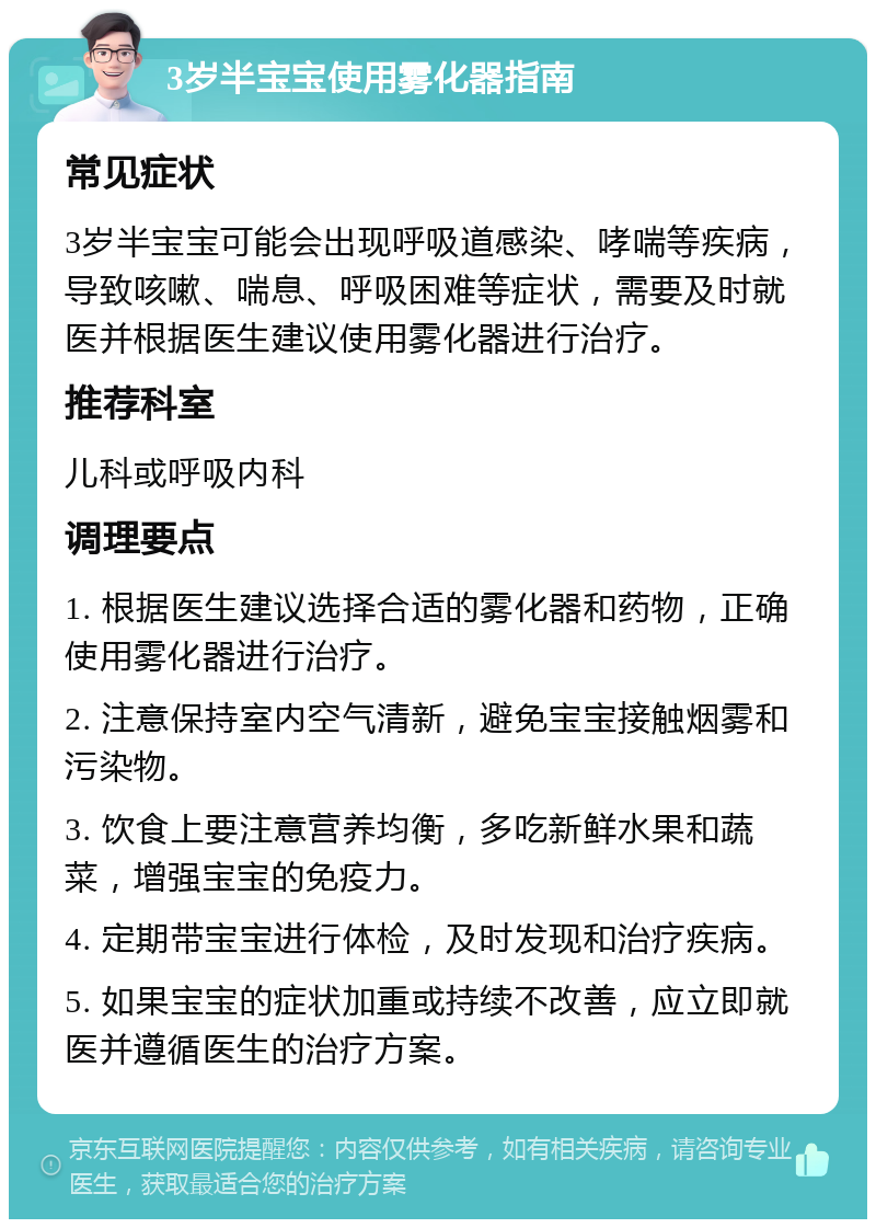 3岁半宝宝使用雾化器指南 常见症状 3岁半宝宝可能会出现呼吸道感染、哮喘等疾病，导致咳嗽、喘息、呼吸困难等症状，需要及时就医并根据医生建议使用雾化器进行治疗。 推荐科室 儿科或呼吸内科 调理要点 1. 根据医生建议选择合适的雾化器和药物，正确使用雾化器进行治疗。 2. 注意保持室内空气清新，避免宝宝接触烟雾和污染物。 3. 饮食上要注意营养均衡，多吃新鲜水果和蔬菜，增强宝宝的免疫力。 4. 定期带宝宝进行体检，及时发现和治疗疾病。 5. 如果宝宝的症状加重或持续不改善，应立即就医并遵循医生的治疗方案。