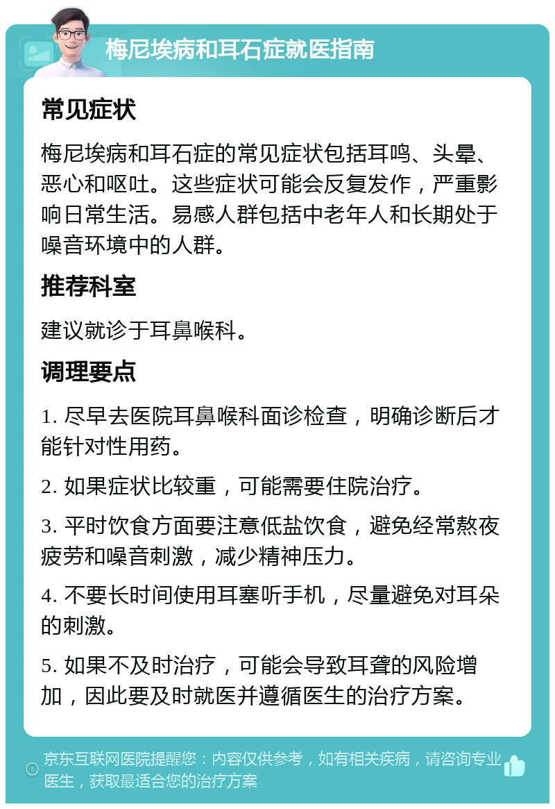 梅尼埃病和耳石症就医指南 常见症状 梅尼埃病和耳石症的常见症状包括耳鸣、头晕、恶心和呕吐。这些症状可能会反复发作，严重影响日常生活。易感人群包括中老年人和长期处于噪音环境中的人群。 推荐科室 建议就诊于耳鼻喉科。 调理要点 1. 尽早去医院耳鼻喉科面诊检查，明确诊断后才能针对性用药。 2. 如果症状比较重，可能需要住院治疗。 3. 平时饮食方面要注意低盐饮食，避免经常熬夜疲劳和噪音刺激，减少精神压力。 4. 不要长时间使用耳塞听手机，尽量避免对耳朵的刺激。 5. 如果不及时治疗，可能会导致耳聋的风险增加，因此要及时就医并遵循医生的治疗方案。