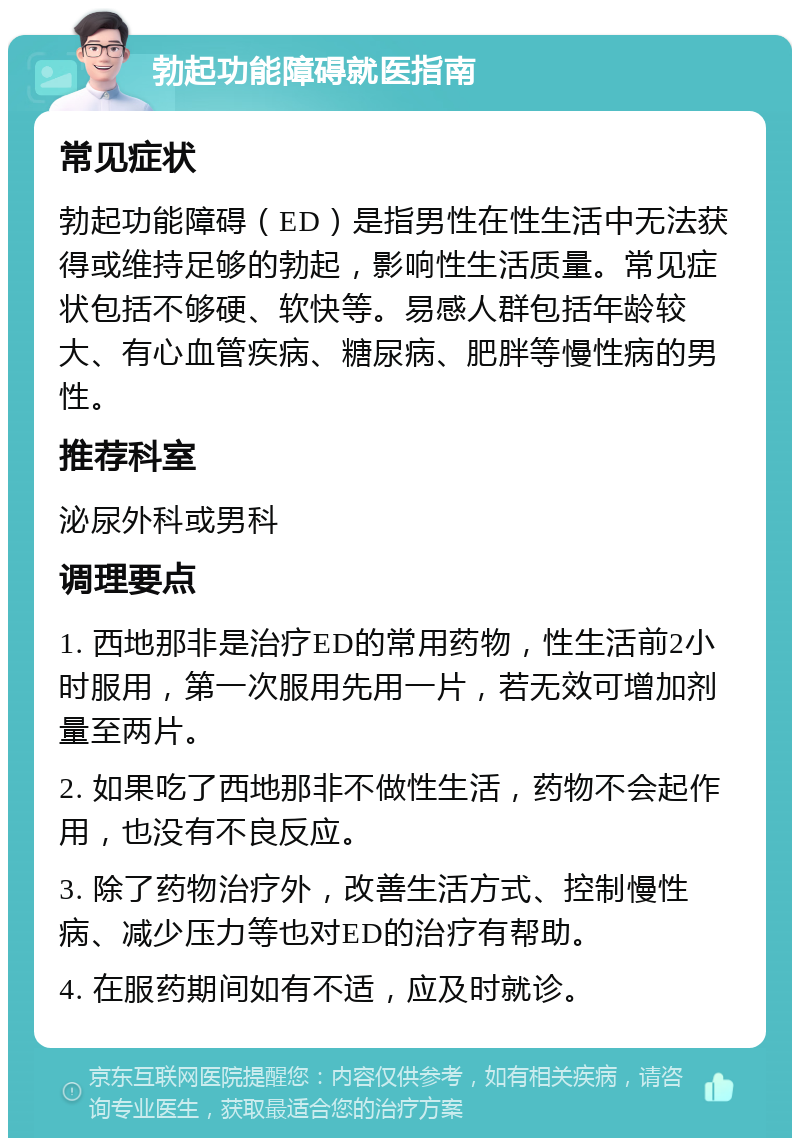 勃起功能障碍就医指南 常见症状 勃起功能障碍（ED）是指男性在性生活中无法获得或维持足够的勃起，影响性生活质量。常见症状包括不够硬、软快等。易感人群包括年龄较大、有心血管疾病、糖尿病、肥胖等慢性病的男性。 推荐科室 泌尿外科或男科 调理要点 1. 西地那非是治疗ED的常用药物，性生活前2小时服用，第一次服用先用一片，若无效可增加剂量至两片。 2. 如果吃了西地那非不做性生活，药物不会起作用，也没有不良反应。 3. 除了药物治疗外，改善生活方式、控制慢性病、减少压力等也对ED的治疗有帮助。 4. 在服药期间如有不适，应及时就诊。