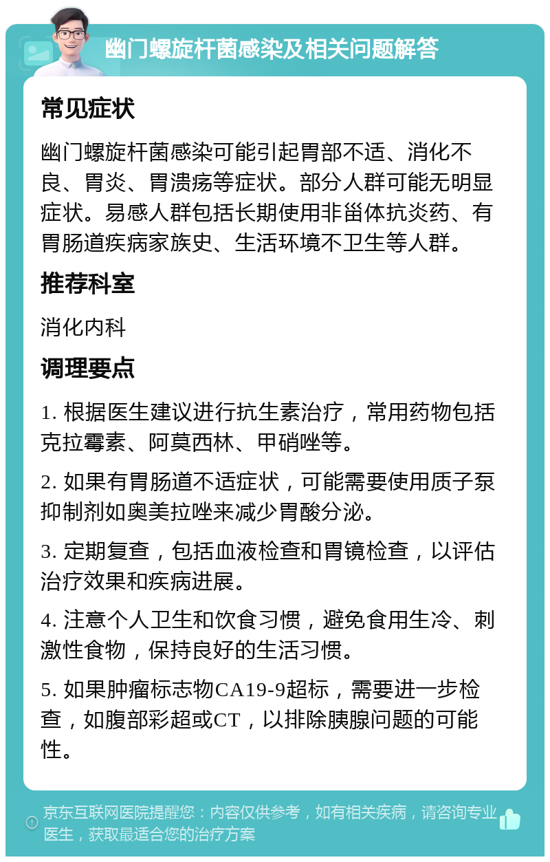 幽门螺旋杆菌感染及相关问题解答 常见症状 幽门螺旋杆菌感染可能引起胃部不适、消化不良、胃炎、胃溃疡等症状。部分人群可能无明显症状。易感人群包括长期使用非甾体抗炎药、有胃肠道疾病家族史、生活环境不卫生等人群。 推荐科室 消化内科 调理要点 1. 根据医生建议进行抗生素治疗，常用药物包括克拉霉素、阿莫西林、甲硝唑等。 2. 如果有胃肠道不适症状，可能需要使用质子泵抑制剂如奥美拉唑来减少胃酸分泌。 3. 定期复查，包括血液检查和胃镜检查，以评估治疗效果和疾病进展。 4. 注意个人卫生和饮食习惯，避免食用生冷、刺激性食物，保持良好的生活习惯。 5. 如果肿瘤标志物CA19-9超标，需要进一步检查，如腹部彩超或CT，以排除胰腺问题的可能性。