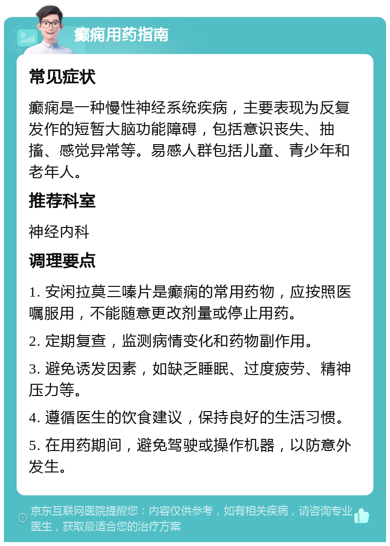 癫痫用药指南 常见症状 癫痫是一种慢性神经系统疾病，主要表现为反复发作的短暂大脑功能障碍，包括意识丧失、抽搐、感觉异常等。易感人群包括儿童、青少年和老年人。 推荐科室 神经内科 调理要点 1. 安闲拉莫三嗪片是癫痫的常用药物，应按照医嘱服用，不能随意更改剂量或停止用药。 2. 定期复查，监测病情变化和药物副作用。 3. 避免诱发因素，如缺乏睡眠、过度疲劳、精神压力等。 4. 遵循医生的饮食建议，保持良好的生活习惯。 5. 在用药期间，避免驾驶或操作机器，以防意外发生。