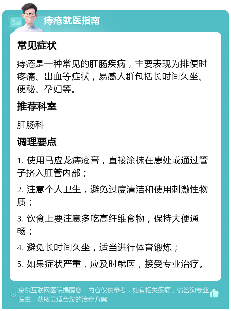 痔疮就医指南 常见症状 痔疮是一种常见的肛肠疾病，主要表现为排便时疼痛、出血等症状，易感人群包括长时间久坐、便秘、孕妇等。 推荐科室 肛肠科 调理要点 1. 使用马应龙痔疮膏，直接涂抹在患处或通过管子挤入肛管内部； 2. 注意个人卫生，避免过度清洁和使用刺激性物质； 3. 饮食上要注意多吃高纤维食物，保持大便通畅； 4. 避免长时间久坐，适当进行体育锻炼； 5. 如果症状严重，应及时就医，接受专业治疗。