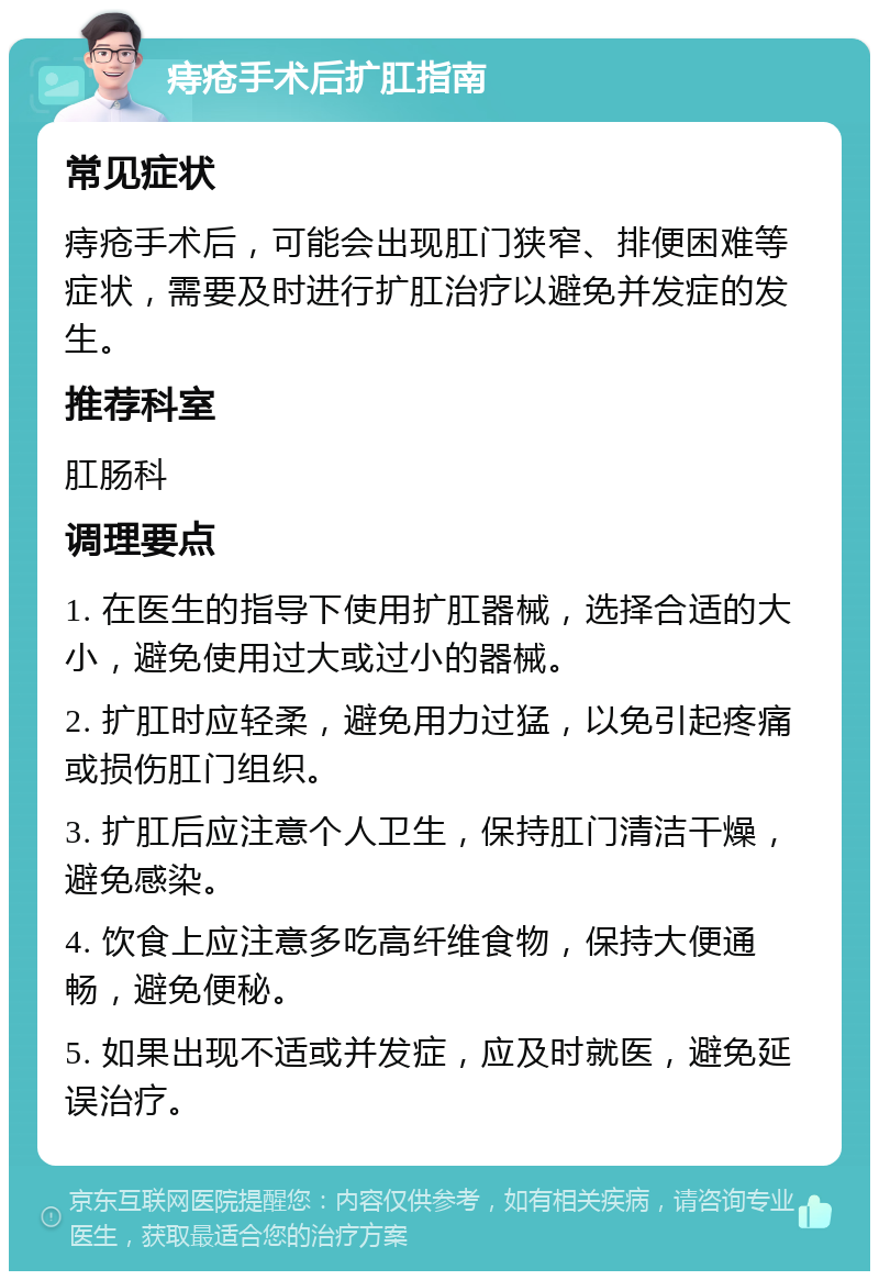 痔疮手术后扩肛指南 常见症状 痔疮手术后，可能会出现肛门狭窄、排便困难等症状，需要及时进行扩肛治疗以避免并发症的发生。 推荐科室 肛肠科 调理要点 1. 在医生的指导下使用扩肛器械，选择合适的大小，避免使用过大或过小的器械。 2. 扩肛时应轻柔，避免用力过猛，以免引起疼痛或损伤肛门组织。 3. 扩肛后应注意个人卫生，保持肛门清洁干燥，避免感染。 4. 饮食上应注意多吃高纤维食物，保持大便通畅，避免便秘。 5. 如果出现不适或并发症，应及时就医，避免延误治疗。