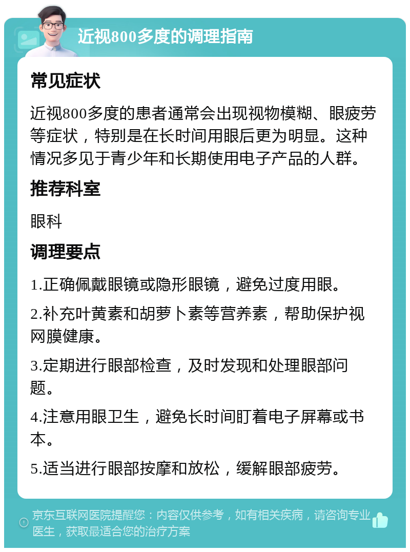 近视800多度的调理指南 常见症状 近视800多度的患者通常会出现视物模糊、眼疲劳等症状，特别是在长时间用眼后更为明显。这种情况多见于青少年和长期使用电子产品的人群。 推荐科室 眼科 调理要点 1.正确佩戴眼镜或隐形眼镜，避免过度用眼。 2.补充叶黄素和胡萝卜素等营养素，帮助保护视网膜健康。 3.定期进行眼部检查，及时发现和处理眼部问题。 4.注意用眼卫生，避免长时间盯着电子屏幕或书本。 5.适当进行眼部按摩和放松，缓解眼部疲劳。