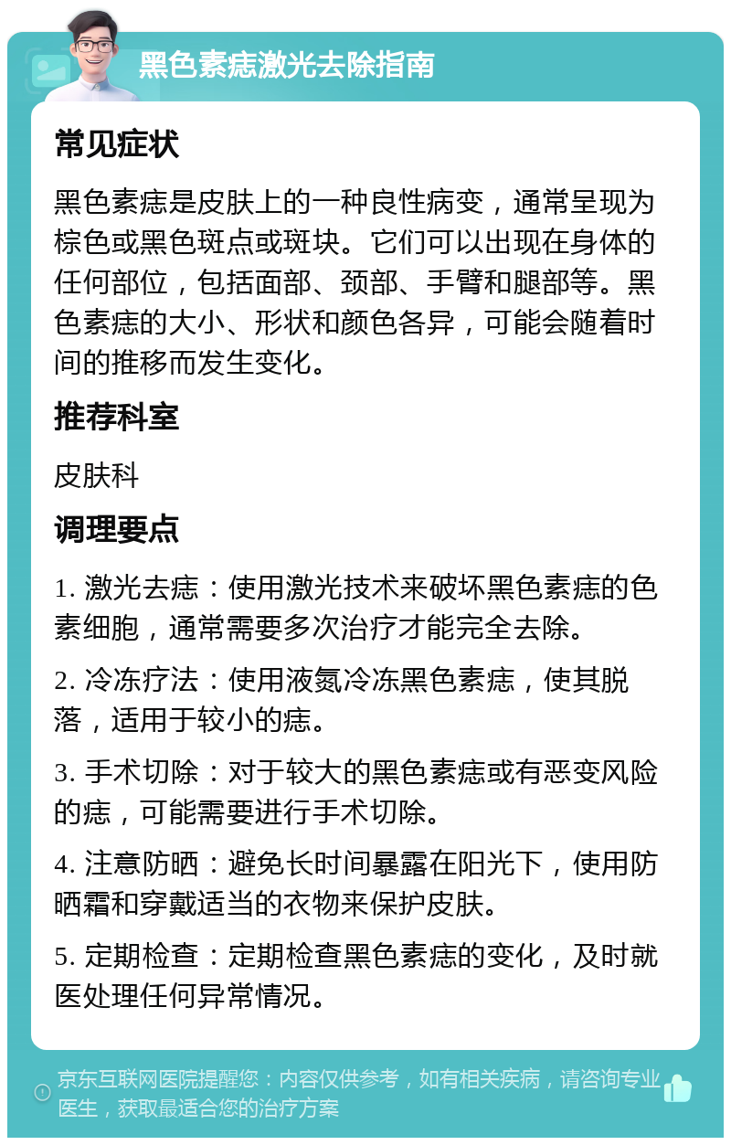 黑色素痣激光去除指南 常见症状 黑色素痣是皮肤上的一种良性病变，通常呈现为棕色或黑色斑点或斑块。它们可以出现在身体的任何部位，包括面部、颈部、手臂和腿部等。黑色素痣的大小、形状和颜色各异，可能会随着时间的推移而发生变化。 推荐科室 皮肤科 调理要点 1. 激光去痣：使用激光技术来破坏黑色素痣的色素细胞，通常需要多次治疗才能完全去除。 2. 冷冻疗法：使用液氮冷冻黑色素痣，使其脱落，适用于较小的痣。 3. 手术切除：对于较大的黑色素痣或有恶变风险的痣，可能需要进行手术切除。 4. 注意防晒：避免长时间暴露在阳光下，使用防晒霜和穿戴适当的衣物来保护皮肤。 5. 定期检查：定期检查黑色素痣的变化，及时就医处理任何异常情况。