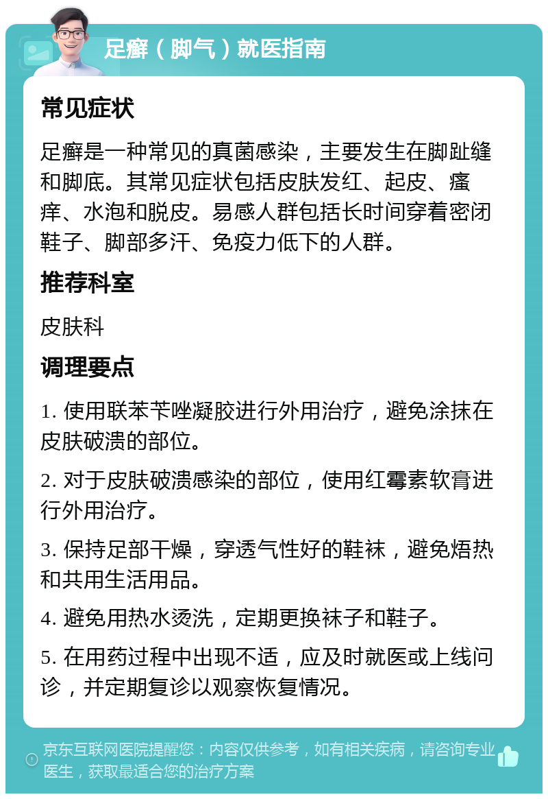 足癣（脚气）就医指南 常见症状 足癣是一种常见的真菌感染，主要发生在脚趾缝和脚底。其常见症状包括皮肤发红、起皮、瘙痒、水泡和脱皮。易感人群包括长时间穿着密闭鞋子、脚部多汗、免疫力低下的人群。 推荐科室 皮肤科 调理要点 1. 使用联苯苄唑凝胶进行外用治疗，避免涂抹在皮肤破溃的部位。 2. 对于皮肤破溃感染的部位，使用红霉素软膏进行外用治疗。 3. 保持足部干燥，穿透气性好的鞋袜，避免焐热和共用生活用品。 4. 避免用热水烫洗，定期更换袜子和鞋子。 5. 在用药过程中出现不适，应及时就医或上线问诊，并定期复诊以观察恢复情况。