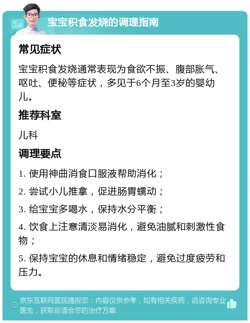 宝宝积食发烧的调理指南 常见症状 宝宝积食发烧通常表现为食欲不振、腹部胀气、呕吐、便秘等症状，多见于6个月至3岁的婴幼儿。 推荐科室 儿科 调理要点 1. 使用神曲消食口服液帮助消化； 2. 尝试小儿推拿，促进肠胃蠕动； 3. 给宝宝多喝水，保持水分平衡； 4. 饮食上注意清淡易消化，避免油腻和刺激性食物； 5. 保持宝宝的休息和情绪稳定，避免过度疲劳和压力。