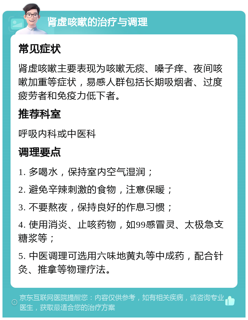 肾虚咳嗽的治疗与调理 常见症状 肾虚咳嗽主要表现为咳嗽无痰、嗓子痒、夜间咳嗽加重等症状，易感人群包括长期吸烟者、过度疲劳者和免疫力低下者。 推荐科室 呼吸内科或中医科 调理要点 1. 多喝水，保持室内空气湿润； 2. 避免辛辣刺激的食物，注意保暖； 3. 不要熬夜，保持良好的作息习惯； 4. 使用消炎、止咳药物，如99感冒灵、太极急支糖浆等； 5. 中医调理可选用六味地黄丸等中成药，配合针灸、推拿等物理疗法。